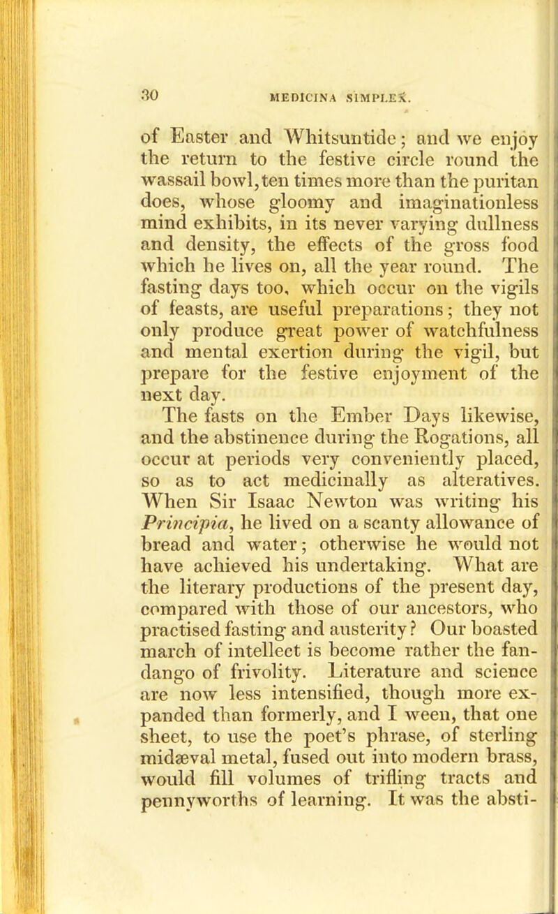 of Easter and Whitsuntide; and we enjoy the return to the festive circle round the wassail bowl,ten times more than the puritan does, whose gloomy and imaginationless mind exhibits, in its never varying dullness and density, the effects of the gross food which he lives on, all the year round. The fasting days too, which occur on the vigils of feasts, are useful preparations; they not only produce great power of watchfulness and mental exertion during the vigil, but prepare for the festive enjoyment of the next day. The fasts on the Ember Days likewise, and the abstinence during the Rogations, all occur at periods very conveniently placed, so as to act medicinally as alteratives. When Sir Isaac Newton was writing his Principia, he lived on a scanty allowance of bread and water; otherwise he would not have achieved his undertaking. What are the literary productions of the present day, compared with those of our ancestors, who practised fasting and austerityOur boasted march of intellect is become rather the fan- dango of frivolity. Literature and science are now less intensified, though more ex- panded than formerly, and I ween, that one sheet, to use the poet's phrase, of sterling midseval metal, fused out into modern brass, would fill volumes of trifling tracts and pennyworths of learning. It was the absti-