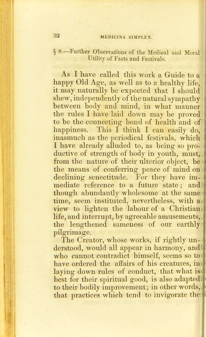 § 8—Fultlier Observations of the Medical and Moral Utility of Fasts and Festivals. As I have called this work a Guide to a happy Old Age, as well as to a healthy life, it may naturally be expected that I should shew, independently of the natural sympathy between body and mind, in what manner the rules I have laid down may be j)roved to be the connecting bond of health and of happiness. This I think I can easily do, inasmuch as the periodical festivals, which I have already alluded to, as being so pro- • ductive of strength of body in youth, must,, from the nature of their ulterior object, be '■ the means of conferring peace of mind on i declining senectitude. For they have im-- mediate reference to a future state; audi though abundantly wholesome at the same* time, seem instituted, nevertheless, with ai view to lighten the labour of a Christiani life, and interrupt, by agreeable amusements,. the lengthened sameness of our earthly pilgrimage. The Creator, whose works, if rightly un-- derstood, would all apjjear in harmony, and! who cannot contradict himself, seems so tc have ordered the affairs of his creatures, iui laying down rules of conduct, that what iss best for their spiritual good, is also adapted! to their bodily improvement; in other words,, that practices which tend to invigorate the?