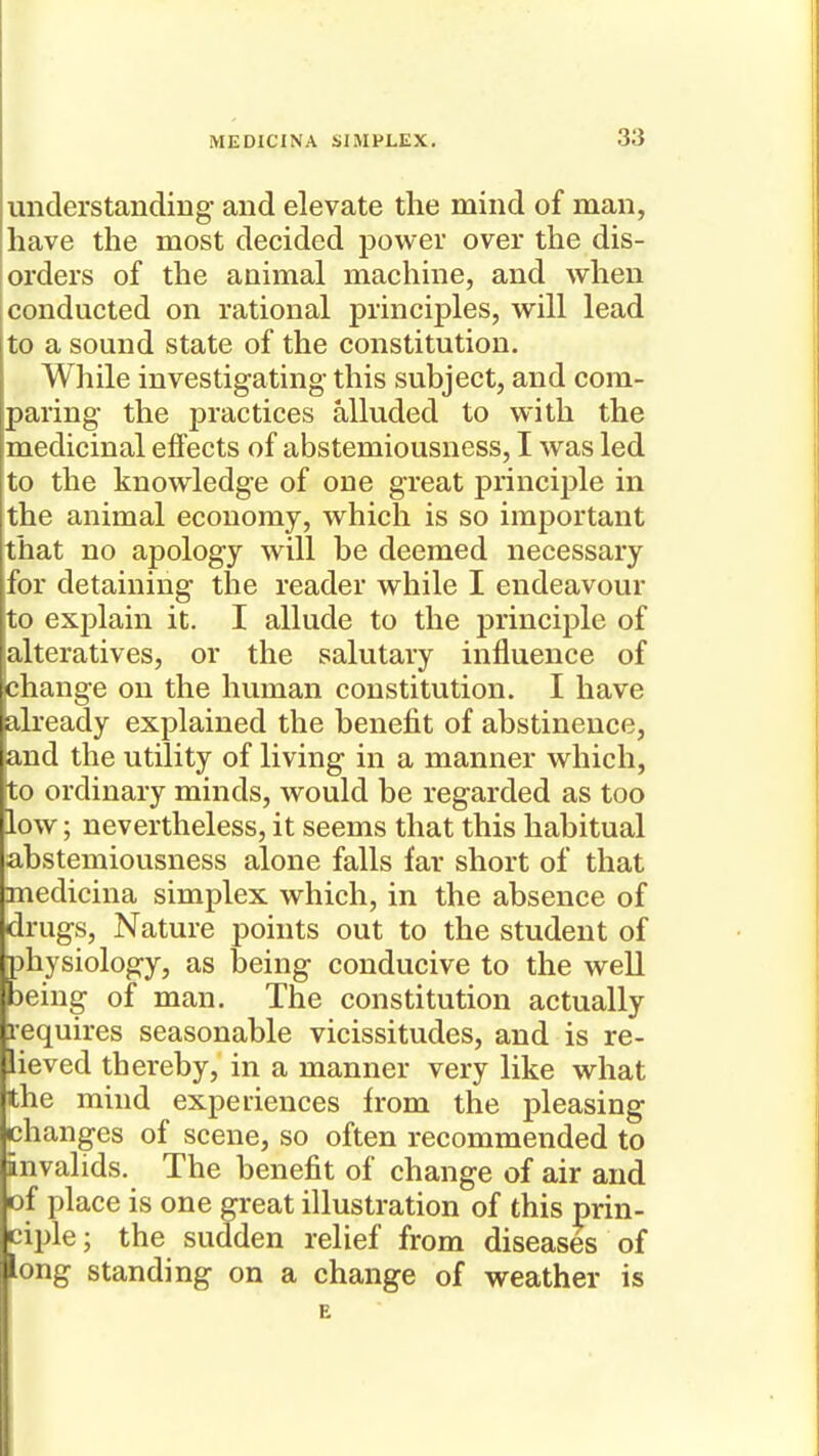 understanding and elevate the mind of man, have the most decided power over the dis- orders of the animal machine, and when conducted on rational principles, will lead ito a sound state of the constitution. While investigating this subject, and com- paring the practices alluded to with the medicinal effects of abstemiousness, I was led to the knowledge of one great principle in the animal economy, which is so important that no apology will be deemed necessary for detaining the reader while I endeavour to explain it. I allude to the principle of alteratives, or the salutary influence of change on the human constitution. I have already explained the benefit of abstinence, and the utility of living in a manner which, to ordinary minds, would be regarded as too low; nevertheless, it seems that this habitual abstemiousness alone falls far short of that medicina simplex which, in the absence of drugs. Nature points out to the student of physiology, as being conducive to the well being of man. The constitution actually requires seasonable vicissitudes, and is re- lieved thereby, in a manner very like what the mind experiences from the pleasing changes of scene, so often recommended to invalids. The benefit of change of air and ciple; the sudden relief from diseases of long standing on a change of weather is of pi; illustration of this prin-