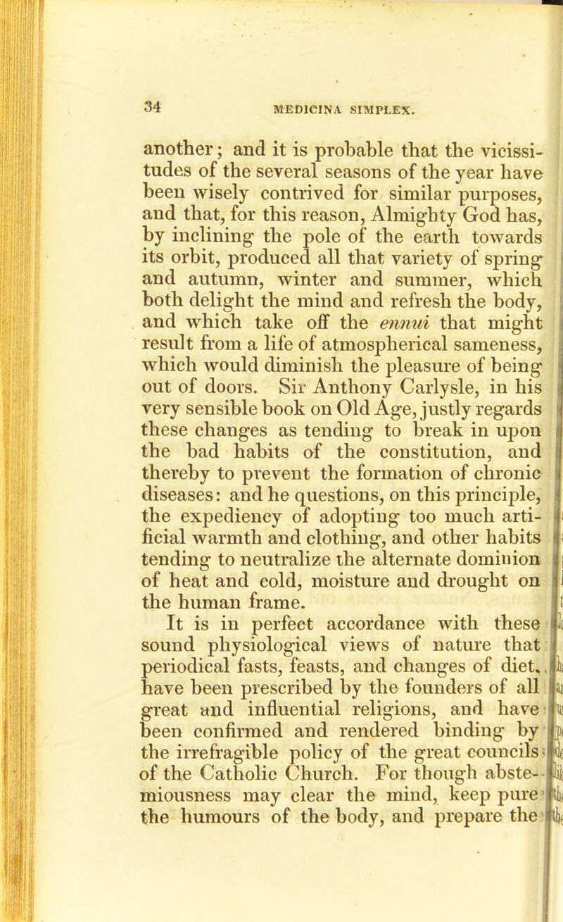 another; and it is probable that the vicissi- tudes of the several seasons of the year have been wisely contrived for similar purposes, and that, for this reason. Almighty God has, by inclining- the pole of the earth towards its orbit, produced all that variety of spring and autumn, winter and summer, which both delight the mind and refresh the body, and which take off the ennui that might result from a life of atmospherical sameness, which Avould diminish the pleasure of being out of doors. Sir Anthony Carlysle, in his very sensible book on Old Age, justly regards these changes as tending to break in upon the bad habits of the constitution, and thereby to prevent the formation of chronic diseases: and he questions, on this principle, the expediency of adopting too much arti- ficial warmth and clothing, and other habits tending to neutralize the alternate dominion of heat and cold, moisture and drought on the human frame. It is in perfect accordance with these sound physiological views of nature that periodical fasts, feasts, and changes of diet, have been prescribed by the founders of all great and influential religions, and have been confirmed and rendered binding by the irrefragible policy of the great councils of the Catholic Church. For though abste-- miousness may clear the mind, keep pure' the humours of the body, and prepare the'