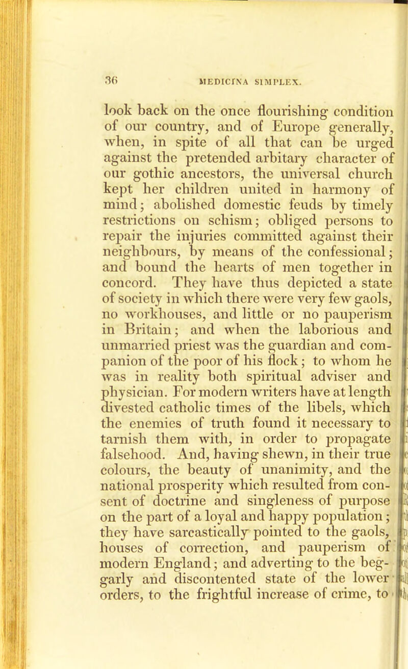 look back on the once flourishing condition of our country, and of Europe generally, when, in spite of all that can be urged against the pretended arbitary character of our gothic ancestors, the universal church kept her children united in harmony of mind; abolished domestic feuds by timely restrictions on schism; obliged persons to repair the injuries committed against their neighbours, by means of the confessional; and bound the hearts of men together in concord. They have thus depicted a state of society in which there were very few gaols, no workhouses, and little or no pauperism in Britain; and when the laborious and unmarried priest was the guardian and com- panion of the poor of his flock; to whom he was in reality both spiritual adviser and physician. For modern writers have at length divested catholic times of the libels, which the enemies of truth found it necessary to tarnish them with, in order to propagate falsehood. And, having shewn, in their true colours, the beauty of unanimity, and the national prosperity which resulted from con- sent of doctrine and singleness of purpose on the part of a loyal and happy pojDulation; they have sarcastically pointed to the gaols, houses of coiTcction, and pauperism of modern England; and adverting to the beg- garly and discontented state of the lower- orders, to the frightful increase of crime, to •