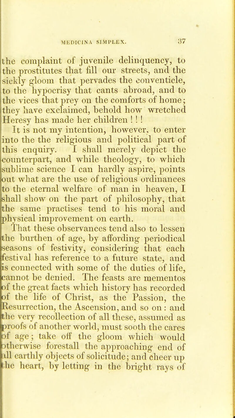 the complaint of juvenile delinquency, to the prostitutes that fill our streets, and the sickly gloom that pervades the conventicle, to the hypocrisy that cants abroad, and to the vices that prey on the comforts of home; they have exclaimed, behold how w^retched Heresy has made her children ! ! ! It is not my intention, however, to enter into the the religious and political part of this enquiry. I shall merely depict the counterpart, and while theology, to which sublime science I can hardly aspire, points out what are the use of religious ordinances to the eternal welfare of man in heaven, I shall show on the part of philosophy, that the same practises tend to his moral and physical improvement on earth. That these observances tend also to lessen the burthen of age, by affording periodical seasons of festivity, considering that each festival has reference to a future state, and is connected with some of the duties of life, cannot be denied. The feasts are mementos of the gi-eat facts which history has recorded of the life of Christ, as the Passion, the Resurrection, the Ascension, and so on : and the very recollection of all these, assumed as proofs of another world, must sooth the cares of age; take off the gloom which would Dtherwise forestall the approaching end of all earthly objects of solicitude; and cheer up the heart, by letting in the bright rays of
