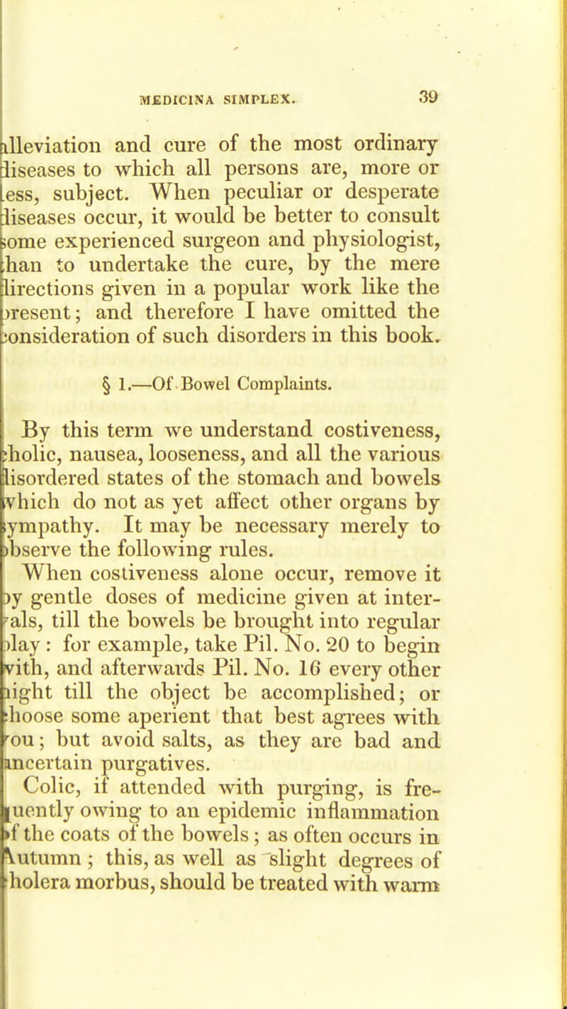 xUeviation and cure of the most ordinary iiseases to which all persons are, more or ess, subject. When peculiar or desperate iiseases occur, it would be better to consult some experienced surgeon and physiologist, han to undertake the cure, by the mere lirections given in a popular work like the jresent; and therefore I have omitted the consideration of such disorders in this book. § 1.—Of Bowel Complaints. By this term we understand costiveness, :holic, nausea, looseness, and all the various lisordered states of the stomach and bowels vhich do not as yet affect other organs by ympathy. It may be necessary merely to )bserve the following rules. When costiveness alone occur, remove it 3y gentle doses of medicine given at inter- nals, till the bowels be brought into regular )lay : for example, take Pil. No. 20 to begin vith, and afterwards Pil. No. 16 every other light till the object be accomplished; or :hoose some aperient that best agrees with -^ou; but avoid salts, as they are bad and uncertain purgatives. Colic, if attended with purging, is fre- [uently owing to an epidemic inflammation ►f the coats of the bowels; as often occurs in \utumn ; this, as well as slight degrees of holera morbus, should be treated with warm