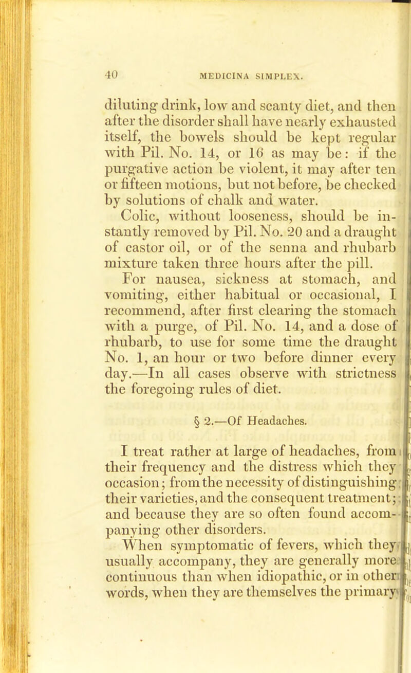 diluting drink, low and scanty diet, and then after the disorder shall have nearly exhausted itself, the bowels should be kept regular with Pil. No. 14, or 16 as may be: if the purgative action be violent, it may after ten or fifteen motions, but not before, be checked by solutions of chalk and water. Colic, without looseness, should be in- j stantly removed by Pil. No. 20 and a draught of castor oil, or of the senna and rhubarb mixture taken three hours after the pill. For nausea, sickness at stomach, and vomiting, either habitual or occasional, I recommend, after first clearing the stomach with a purge, of Pil. No. 14, and a dose of rhubarb, to use for some time the draught No. 1, an hour or two before dinner every day.—In all cases observe with strictness the foregoing rules of diet. § 2.—Of Headaches. I treat rather at large of headaches, from i their frequency and the distress which they occasion; from the necessity of distinguishing: their varieties, and the consequent treatment;; and because they are so often found accom-- panying other disorders. When symptomatic of fevers, which theyf usually accompany, they are generally morei continuous than when idiopathic, or in othen words, when they are themselves the primary*