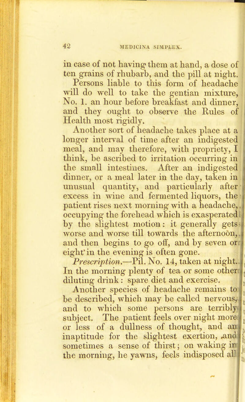 in case of not having* them at hand, a dose of ten grains of rhubarb, and the pill at night. Persons liable to this forai of headache will do well to take the gentian mixture, No. 1. an hour before breakfast and dinner, and they ought to observe the Rules of Health most rigidly. Another sort of headache takes place at a longer interval of time after an indigested meal, and may therefore, with propriety, I think, be ascribed to irritation occurring in the small intestines. After an indigested dinner, or a meal later in the day, taken in unusual quantity, and particularly after- excess in wine and fermented liquors, the; patient rises next morning with a headache,, occupying the forehead which is exasperated 1 by the slightest motion: it generally getss Avorse and worse till towards the afternoon,, and then begins to go off, and by seven orrj eight* in the evening is often gone. Prescription.—Pil. No. 14, taken at night.., In the morning plenty of tea or some otherr diluting drink: spare diet and exercise. Another species of headache remains ton be described, which may be called nervousJ and to which some persons are terriblyfl subject. The patient feels over night mored or less of a dullness of thought, and and inaptitude for the slightest exertion, ^ndj sometimes a sense of thirst; on waking inj the morning, he yawns, feels indisposed alll