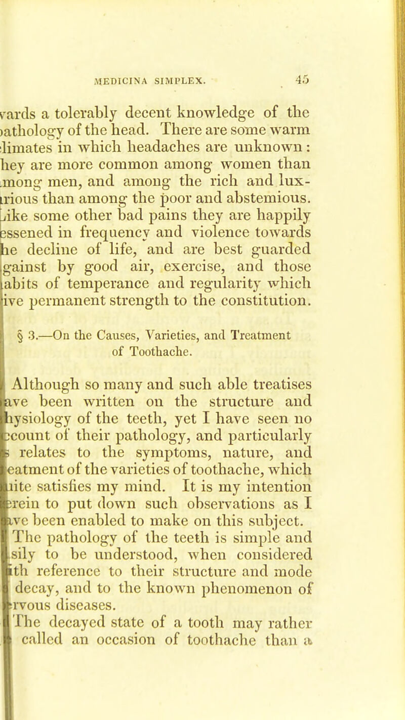 rarcis a tolerably decent knowledge of the )athology of the head. There are some warm ilimates m which headaches are unknown: hey are more common among women than imong men, and among the rich and lux- irious than among the poor and abstemious. Like some other bad pains they are happily essened in frequency and violence towards be decline of life, and are best guarded [gainst by good air, exercise, and those abits of temperance and regularity which ive permanent strength to the constitution. § .3.—On the Causes, Varieties, and Treatment of Toothache. Although so many and such able treatises a,ve been written on the structure and lysiology of the teeth, yet I have seen no ;count of their pathology, and particularly ; relates to the symptoms, nature, and eatment of the varieties of toothache, which aite satisfies my mind. It is my intention jrein to put down such observations as I ive been enabled to make on this subject. The pathology of the teeth is simple and sily to be understood, when considered ith reference to their structure and mode decay, and to the known phenomenon of srvous diseases. The decayed state of a tooth may rather called an occasion of toothache than a