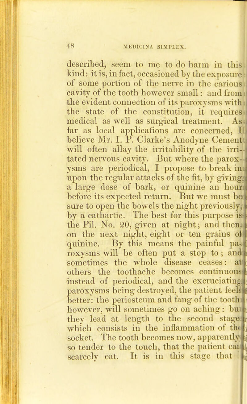 described, seem to me to do harm in this kind: it is, in fact, occasioned by the exposure of some portion of the nerve in the carious cavity of the tooth however small: and from the evident connection of its paroxysms withu the state of the constitution, it requires-! medical as well as surgical treatment. As-^^ far as local applications are concerned, IL believe Mr. I. P. Clarke's Anodyne Cement: will often allay the irritability of the irri-' tated nervous cavity. But where the parox-^ ysms are periodical, I propose to break ini) upon the regular attacks of the fit, by giving: a large dose of bark, or quinine an houni before its expected return. But we must bel sure to open the bowels the night previously, } by a cathartic. The best for this purpose is^ the Pil. No, 20, given at night; and thenji on the next night, eight or ten grains oit quinine. By this means the painful pa-.J roxysms will be often put a stop to; audi sometimes the whole disease ceases: aH others the toothache becomes continuous fi instead of periodical, and the excruciating: paroxysms t)eing destroyed, the patient feeh better: the periosteum and fang of the tooth however, will sometimes go on aching: buii they lead at length to the second stage, which consists in the inflammation of the socket. The tooth becomes now, apparently> ij so tender to the touch, that the patient cai |, scarcely eat. It is in this stage that . n,