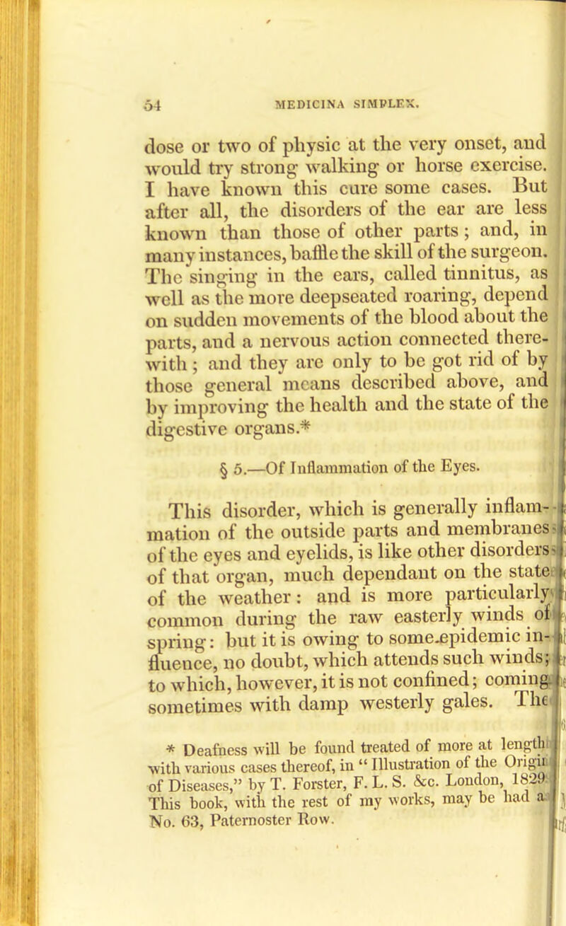 dose or two of physic at the very onset, and would try strong- walking or horse exercise. I have known this cure some cases. But after all, the disorders of the ear are less known than those of other parts; and, in many instances, baffle the skill of the surgeon. The singing in the ears, called tinnitus, as well as the more deepseated roaring, depend on sudden movements of the blood about the parts, and a nervous action connected there- with ; and they are only to be got rid of by those general means described above, and j by improving the health and the state of the i digestive organs.* I § 5.—Of Inflammation of the Eyes. I This disorder, which is generally inflam-- mation of the outside parts and membranes; of the eyes and eyelids, is like other disorderss of that organ, much dependant on the statet of the weather: and is more particularly^ common during the raw easterly winds of' spring: but it is owing to some-epidemic in-, fluence, no doubt, which attends such winds;, to which, however, it is not confined; coming sometimes with damp westerly gales. The * Deafness wiU be found treated of more at lengtlit ■with various cases thereof, in  Illustration of the Origin i of Diseases, by T. Forster, F. L. S. &c. London, 18291 This book, witli the rest of ray works, may be had aa | No. 63, Paternoster Row. ' ^,