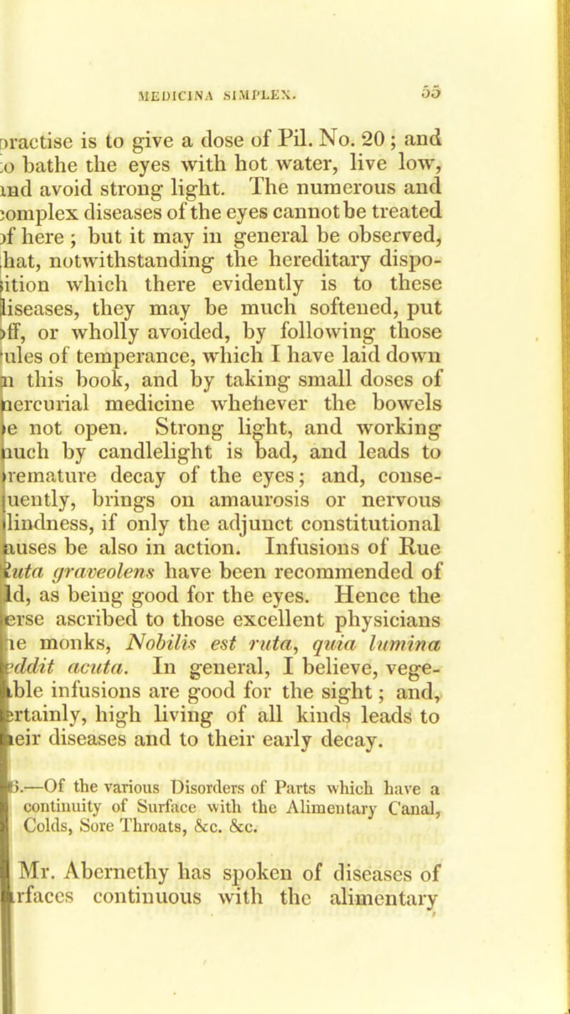 practise is to give a dose of Pil. No. 20; and ■o bathe the eyes with hot water, live low, md avoid strong light. The numerous and jomplex diseases of the eyes cannot be treated )f here ; but it may in general be observed, ;hat, notwithstanding the hereditary dispo- sition which there evidently is to these diseases, they may be much softened, put >ff, or wholly avoided, by following those 'ules of temperance, which I have laid down fn this book, and by taking small doses of aercurial medicine whehever the bowels e not open. Strong light, and working luch by candlelight is bad, and leads to remature decay of the eyes; and, conse- uently, brings on amaurosis or nervous lindness, if only the adjunct constitutional kuses be also in action. Infusions of Rue luta graveolens have been recommended of Jd, as being good for the eyes. Hence the Erse ascribed to those excellent physicians \ve monks, Nohilis est ruta^ quia lumina iddit acuta. In general, I believe, vege- tble infusions are good for the sight; and,, jrtainly, high living of all kinds leads to leir diseases and to their early decay. B.—Of the various Disorders of Parts which have a continuity of Surface with the Alimentary Canal, Colds, Sore Throats, &c. &c. Mr. Abcrnethy has spoken of diseases of irfaccs continuous with the alimentary