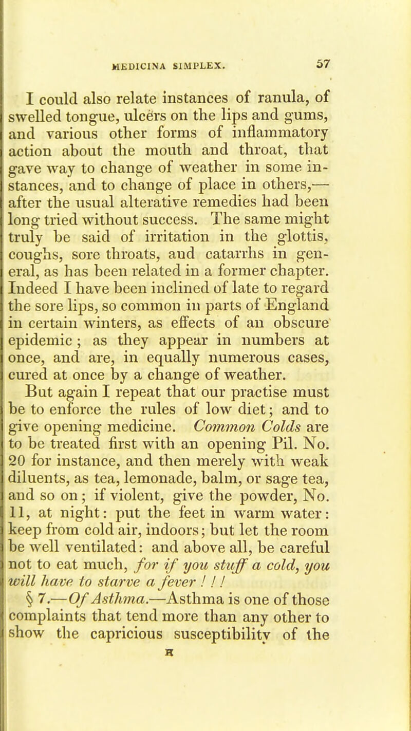 I could also relate instances of ranula, of swelled tongue, ulcers on the lips and gums, and various other forms of inflammatory action about the mouth and throat, that gave way to change of weather in some in- stances, and to change of place in others,— after the usual alterative remedies had been long tried without success. The same might truly be said of irritation in the glottis, coughs, sore throats, aud catarrhs in gen- eral, as has been related in a former chapter. Indeed I have been inclined of late to regard the sore lips, so common in parts of England in certain winters, as effects of an obscure epidemic ; as they appear in numbers at once, and are, in equally numerous cases, cured at once by a change of weather. But again I repeat that our practise must be to enforce the rules of low diet; and to give opening medicine. Common Colds are to be treated first with an opening Pil. No. 20 for instance, and then merely with weak diluents, as tea, lemonade, balm, or sage tea, and so on; if violent, give the powder, No. 11, at night: put the feet in warm water: keep from cold air, indoors; but let the room be well ventilated: and above all, be careful not to eat much, for if you stuff a cold, you will have to starve a fever I ! ! § 7,—Of Asthma.—Asthma is one of those complaints that tend more than any other to show the capricious susceptibility of the