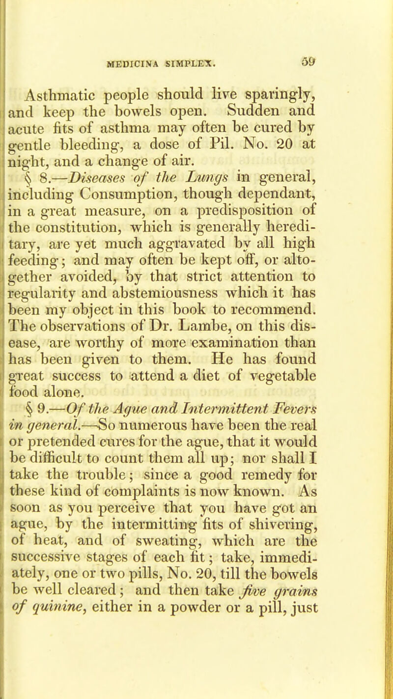 Asthmatic people should live sparingly, and keep the bowels open. Sudden and acute fits of asthma may often be cured by g-entle bleeding, a dose of Pil. No. 20 at night, and a change of air. § 8.—Diseases of the Lwigs in general, including Consumption, though dependant, in a great measure, on a predisposition of the constitution, which is generally heredi- tary, are yet much aggravated by all high feeding; and may often be kept off, or alto- gether avoided, by that strict attention to regularity and abstemiousness which it has been my object in this book to recommend. The observations of Dr. Lambe, on this dis- ease, are worthy of more examination than has been given to them. He has found great success to attend a diet of vegetable food alone. § 9.—Of the Ague and Intermittent Fevers in general.—So numerous have been the real or pretended cures for the ague, that it would be difficult to count them all ujd; nor shall I take the trouble; since a good remedy for these kind of complaints is now known. As soon as you perceive that you have got an ague, by the intermitting fits of shivering, of heat, and of sweating, which are the successive stages of each fit; take, immedi- ately, one or two pills, No. 20, till the bowels be well cleared; and then take Ji/ne grains of quinine^ either in a powder or a pill, just