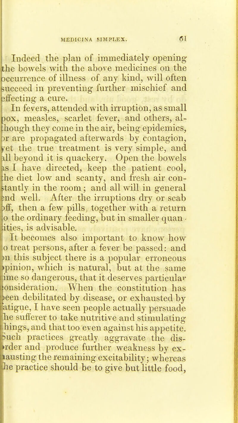 Indeed the plan of immediately opening the bowels with the above medicines on the Dccurrence of illness of any kind, will often succeed in preventing further mischief and 3flFecting a cure. In fevers, attended with irruption, as small Dox, measles, scarlet fever, and others, al- ;hough they come in the air, being epidemics, pr are propagated afterwards by contagion, ^et the true treatment is very simple, and ill beyond it is quackery. Open the bowels is I have directed, keep the patient cool, ;;he diet low and scanty, and fresh air con- stantly in the room; and all will in general ;ind well. After the irruptions dry or scab , )ff, then a few pills, together with a return I o the ordinary feeding, but in smaller quan ■ ities, is advisable. i It becomes also important to know how lo treat persons, after a fever be passed: and f)n this subject there is a popular erroneous ppinion, which is natural, but at the same ime so dangerous, that it deserves j)articulav lonsideration. When the constitution has been debilitated by disease, or exhausted by atigue, I have seen people actually persuade he suflerer to take nutritive and stimulating things, and that too even against his appetite. 5uch practices greatly aggravate the dis- >rder and produce further weakness by ex- lausting the remaining excitability; whereas he practice should be to give but little food,