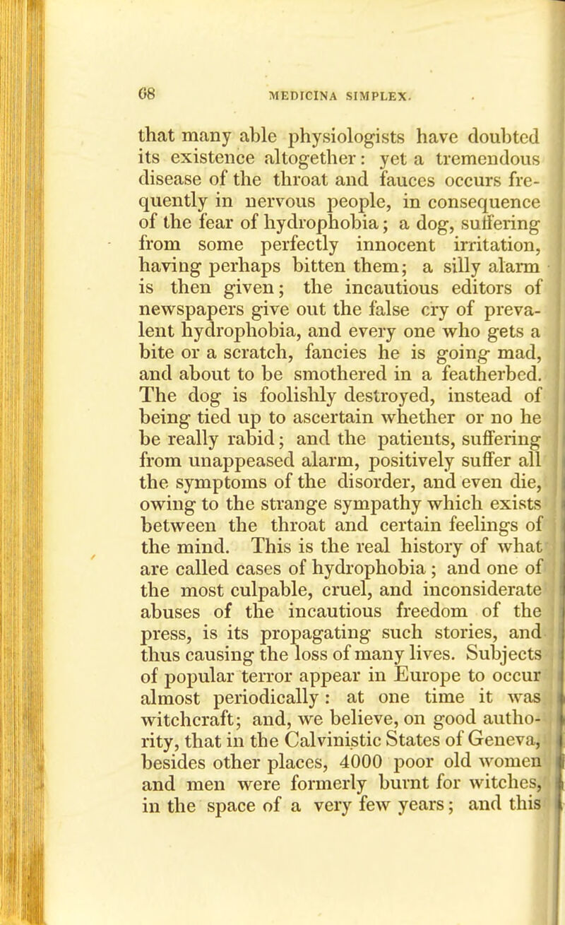 that many able physiologists have doubted its existence altogether: yet a tremendous disease of the throat and fauces occurs fre- quently in nervous people, in consequence of the fear of hydrophobia; a dog, su tfering from some perfectly innocent irritation, having perhaps bitten them; a silly alarm is then given; the incautious editors of newspapers give out the false cry of preva- lent hydrophobia, and every one who gets a bite or a scratch, fancies he is going- mad, and about to be smothered in a featherbed. The dog is foolishly destroyed, instead of being tied up to ascertain whether or no he be really rabid; and the patients, suffering from unappeased alarm, positively suffer all the symptoms of the disorder, and even die, owing to the strange sympathy which exists between the throat and certain feelings of the mind. This is the real history of what are called cases of hydrophobia ; and one of the most culpable, cruel, and inconsiderate abuses of the incautious freedom of the press, is its propagating such stories, and thus causing the loss of many lives. Subjects of popular terror appear in Europe to occur almost periodically: at one time it was witchcraft; and, we believe, on good autho- rity, that in the Calvinistic States of Geneva, besides other places, 4000 poor old women and men were formerly burnt for witches, f in the space of a very few years; and this