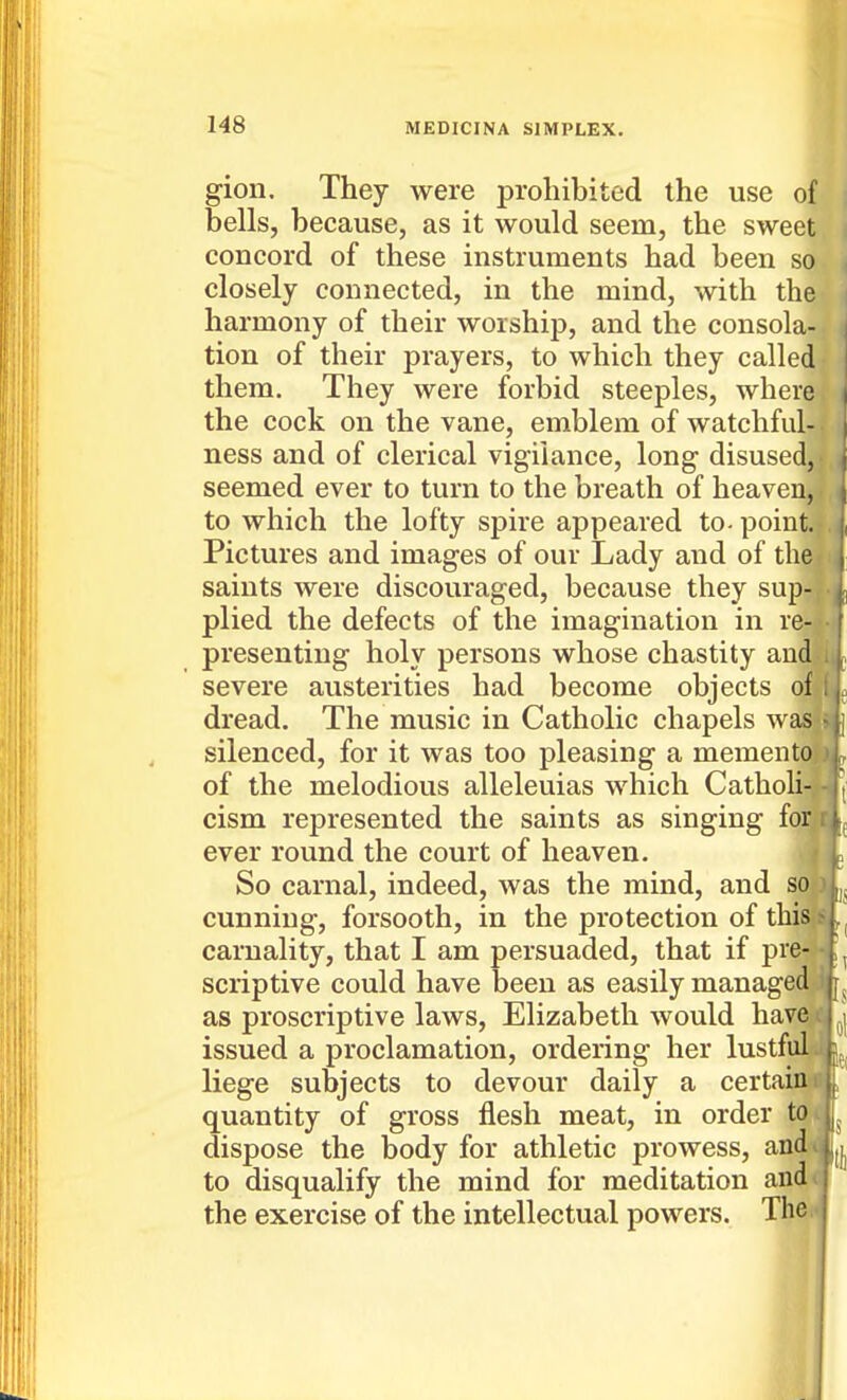 gion. They were prohibited the use of bells, because, as it would seem, the sweet concord of these instruments had been so closely connected, in the mind, with the harmony of their worship, and the consola- tion of their prayers, to which they called them. They were forbid steeples, where the cock on the vane, emblem of watchful- ness and of clerical vigilance, long disused, seemed ever to turn to the breath of heaven, to which the lofty spire appeared to- point. Pictures and images of our Lady and of the saints were discouraged, because they sup- plied the defects of the imagination in re- presenting holy persons whose chastity auc severe austerities had become objects o| dread. The music in Catholic chapels ws silenced, for it was too pleasing a memente of the melodious alleleuias which Cathoh^ cism represented the saints as singing fo^ ever round the court of heaven. So carnal, indeed, was the mind, and sol cunning, forsooth, in the protection of thisTs carnality, that I am persuaded, that if pre^-^ scriptive could have been as easily managedjji as proscriptive laws, Elizabeth would have^ issued a proclamation, ordering her lustful^ liege subjects to devour daily a certainn , quantity of gross flesh meat, in order tot ' dispose the body for athletic prowess, and to disqualify the mind for meditation andi the exercise of the intellectual powers. The.»