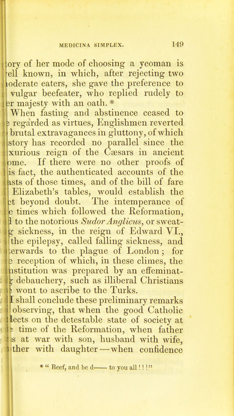 ory of her mode of choosing a yeoman is ell known, in which, after rejecting two oderate eaters, she gave the preference to vulgar beefeater, who replied rudely to ii majesty with an oath. * When fasting and abstinence ceased to ; regarded as virtues. Englishmen reverted brutal extravagances in gluttony, of which story has recorded no parallel since the xurious reign of the Caesars in ancient cme. If there were no other proofs of is fact, the authenticated accounts of the bsts of those times, and of the bill of fare Elizabeth's tables, would establish the 3t beyond doubt. The intemperance of e times which followed the Reformation, I to the notorious Sudor Anglicus, or sweat- ^ sickness, in the reign of Edward VI., the epilepsy, called falling sickness, and terwards to the plague of London ; for B reception of which, in these climes, the istitution was prepared by an effeminat- debauchery, such as illiberal Christians ! wont to ascribe to the Turks. f. shall conclude these preliminary remarks observing, that when the good Catholic lects on the detestable state of society at 5 time of the Reformation, when father IS at war with son, husband with wife, 1 ther with daughter—when confidence * Beef, and be d to you all!!!