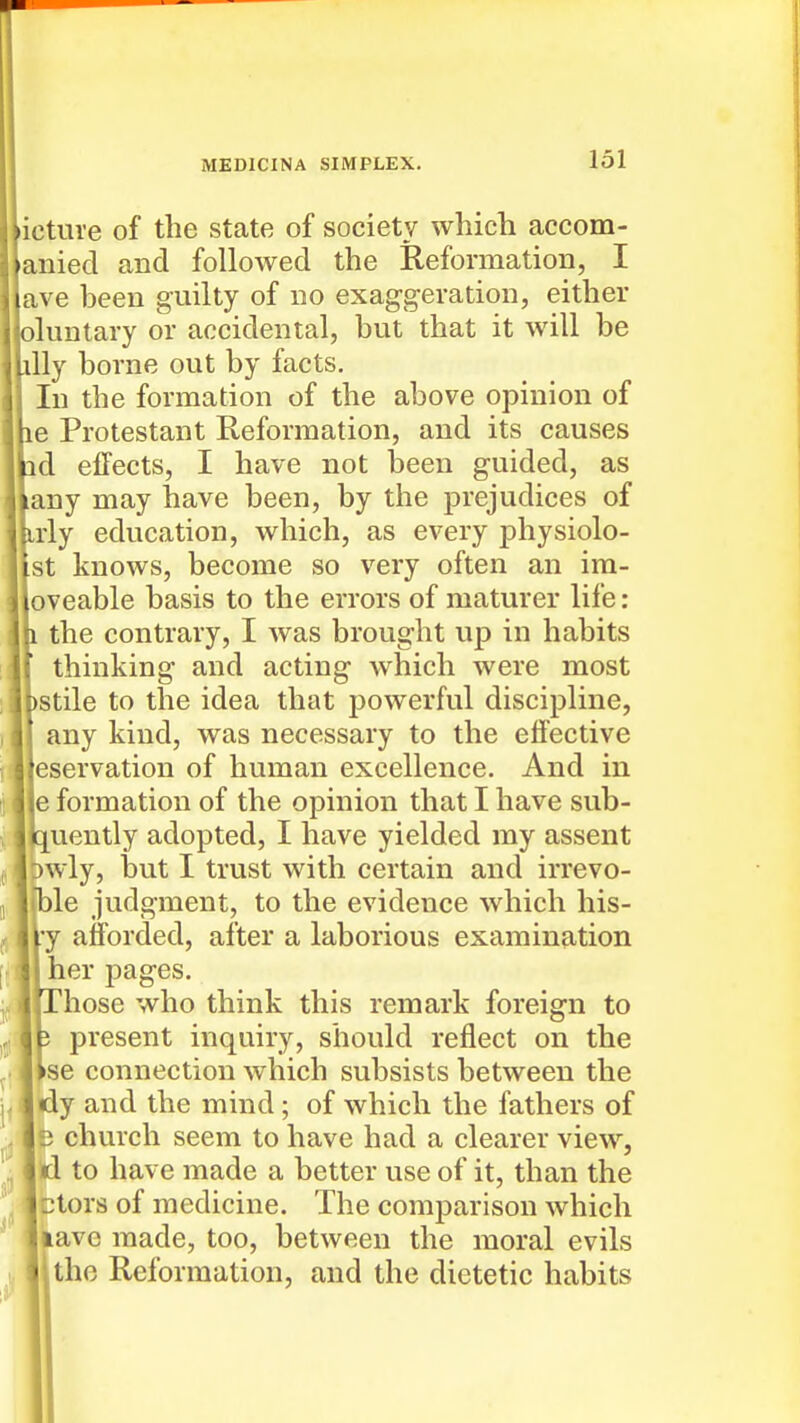 icture of the state of society which accom- aniecl and followed the Reformation, I ave been guilty of no exaggeration, either oluntary or accidental, but that it will be illy borne out by facts. In the formation of the above opinion of le Protestant Reformation, and its causes ad effects, I have not been guided, as any may have been, by the prejudices of irly education, which, as every physiolo- st knows, become so very often an im- oveable basis to the errors of maturer life : 1 the contrary, I was brought up in habits thinking and acting which were most )stile to the idea that powerful discipline, any kind, was necessary to the effective eservation of human excellence. And in e formation of the opinion that I have sub- D[uently adopted, I have yielded my assent wly, but I trust with certain and irrevo- Ijle judgment, to the evidence which his- ry afforded, after a laborious examination her pages. t Those who think this remark foreign to present inquiry, should reflect on the )se connection which subsists between the dy and the mind ; of which the fathers of D church seem to have had a clearer view, id to have made a better use of it, than the 2tors of medicine. The comparison which lave made, too, between the moral evils the Reformation, and the dietetic habits