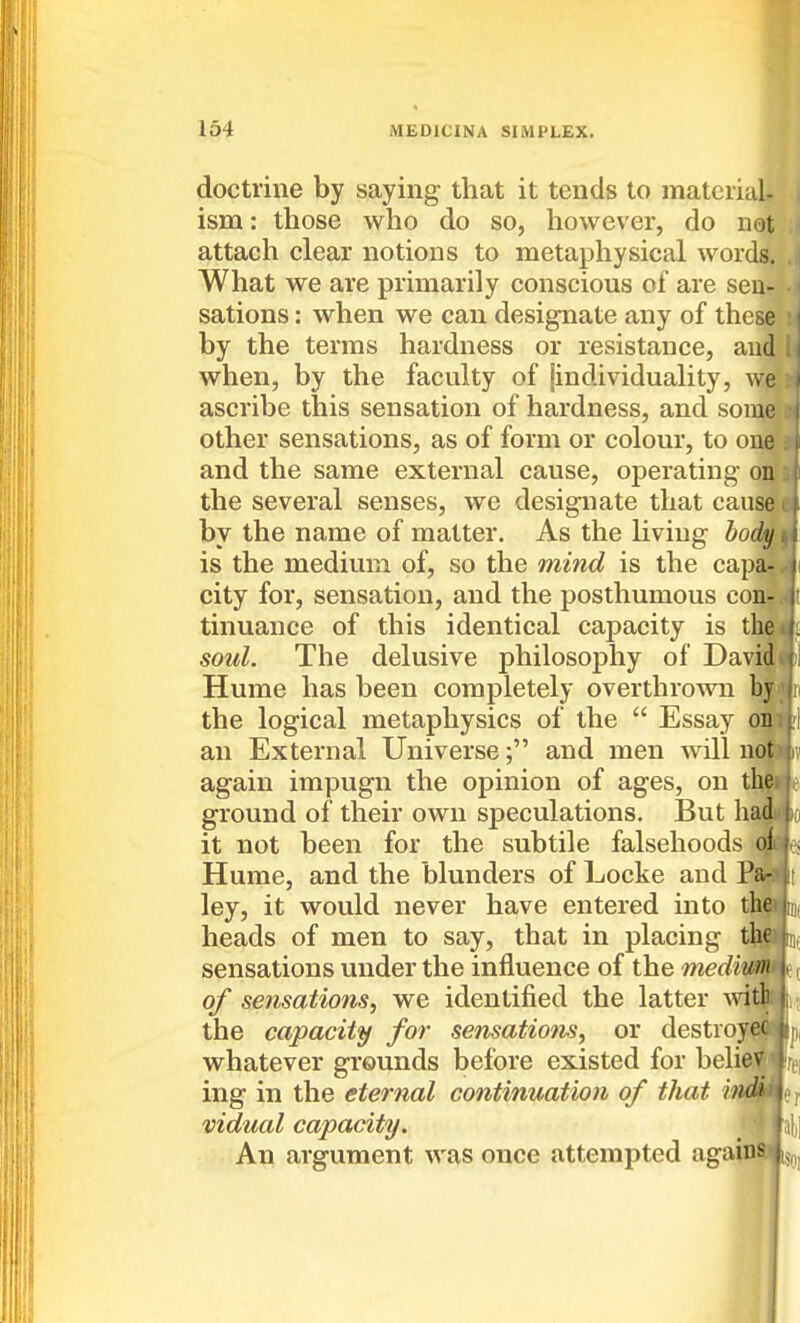 doctrine by saying that it tends to material- ism : those who do so, however, do not attach clear notions to metaphysical words. What we are primarily conscious of are sen- sations : when we can designate any of these by the terms hardness or resistance, and when, by the faculty of jindividuality, we ascribe this sensation of hardness, and some other sensations, as of form or colour, to cue and the same external cause, operating on the several senses, we designate that cause by the name of matter. As the living body is the medium of, so the mind is the capa- city for, sensation, and the posthumous conr tinuance of this identical capacity is tyMj^ soul. The delusive philosophy of Davitn' Hume has been completely overthrown by the logical metaphysics of the Essay on an External Universeand men will not again impugn the opinion of ages, on t ground of their own speculations. But hi it not been for the subtile falsehoods Hume, and the blunders of Locke and ley, it would never have entered into the heads of men to say, that in placing the sensations under the influence of the medium of sensations, we identified the latter Avith the capacity for sensations, or destroy^iSBiij), whatever grounds before existed for beli^i ing in the eternal continuation of that «M#|er vidual capacity. ' An argument was once attempted agaim