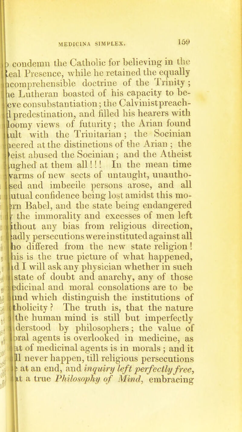 condemn the Catholic for believing in the eal Presence, while he retained the equally comprehensible doctrine of the Trinity ; e Lutheran boasted of his capacity to be- leve consubstantiation; the Calvinistpreach- . predestination, and filled his hearers with oomy views of futurity; the Arian found ult with the Trinitarian ; the Socinian neered at the distinctions of the Arian ; the 'eist abused the Socinian ; and the Atheist ughed at them all!!! In the mean time urarms of new sects of untaught, unautho- sed and imbecile persons arose, and all utual confidence being lost amidst this mo- srn Babel, and the state being endangered ' the immorality and excesses of men left Lthout any bias from religious direction, adly persecutions were instituted against all po diflered from the new state religion! his is the true picture of what happened, id I will ask any physician whether in such 1 state of doubt and anarchy, any of those edicinal and moral consolations are to be Lmd which distinguish the institutions of tholicity ? The truth is, that the nature the human mind is still but imperfectly derstood by philosophers; the value of 1, ;)ral agents is overlooked in medicine, as 3 :it of medicinal agents is in morals ; and it ill never happen, till religious persecutions It an end, and inquiry left perfectly free, 1 i a true Philosophy of Mind, embracing