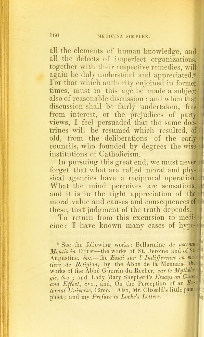 all the elements of human knowledge, and all the defects of imperfect org-anizations, together with their respective remedies, will again be duly understO(xl and appreciated * For that which authority enjoined in former times, must in this age be made a subject also of reasonable discussion : and when that discussion shall bo fairly undertaken, free from interest, or the prejudices of party views, I feel persuaded that the same doc- trines will be resumed which resulted, of old, from the deliberations of the early councils, who founded by degrees the wis institutions of Catholicism. In pursuing this great end, we must nev forget that what are called moral and ph sical agencies have a reciprocal operatic What the mind perceives are sensation and it is in the right appreciation of f moral value and causes and consequences these, that judgment of the truth depends. To return from this excursion to me' cine: I have known many cases of hyp * See the following works: Bellarniiue de ascensu Mentis in Deum—tlie works of St. Jerome and of S Augustine, &c.—the Essai sur V Indi^erence en tiere de Religion, by the Abbe de la Mennais—the works of the Abbe Guerrin du Rocher, sur le Mytholo- gie, &c.; and Lady Mary Shepherd's Essays on Cau^^ and Effect, 8vo., and, On the Perception of an jSfc ternal Universe, 12mo. Also, Mr. Clissold's little pan| pblet; and my Preface to Locke's Letters.