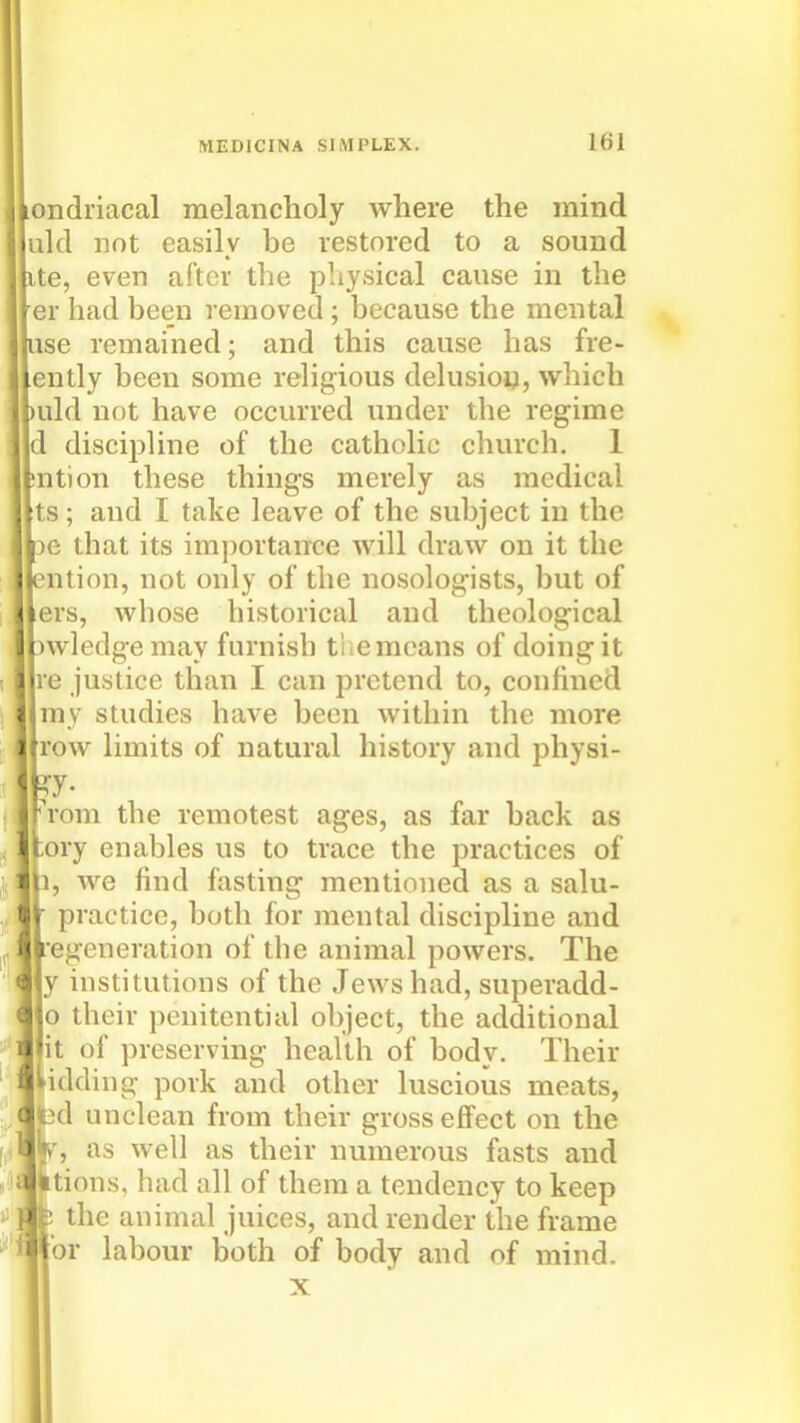ondriacal melancholy where the mind aid not easily be restored to a sound te, even after the physical cause in the er had been removed; because the mental ise remained; and this cause has fre- ently been some religious delusion, which uld not have occurred under the regime discipHne of the catholic church. 1 ntion these things merely as medical ts; and I take leave of the subject in the 36 that its imjiortance will draw on it the ntion, not only of the nosolog-ists, but of ers, whose historical and theological )wledgemay furnish the means of doing it e justice than I can pretend to, conhned my studies have been within the more ow limits of natural history and physi- y- rom the remotest ages, as far back as tory enables us to trace the practices of 1, we find fasting mentioned as a salu- practice, both for mental discipline and regeneration of the animal powers. The y institutions of the Jews had, superadd- o their penitential object, the additional it of preserving health of body. Their bidding pork and other luscious meats, d unclean from their gross effect on the , as well as their numerous fasts and Itions, had all of them a tendency to keep the animal juices, and render the frame or labour both of body and of mind. X