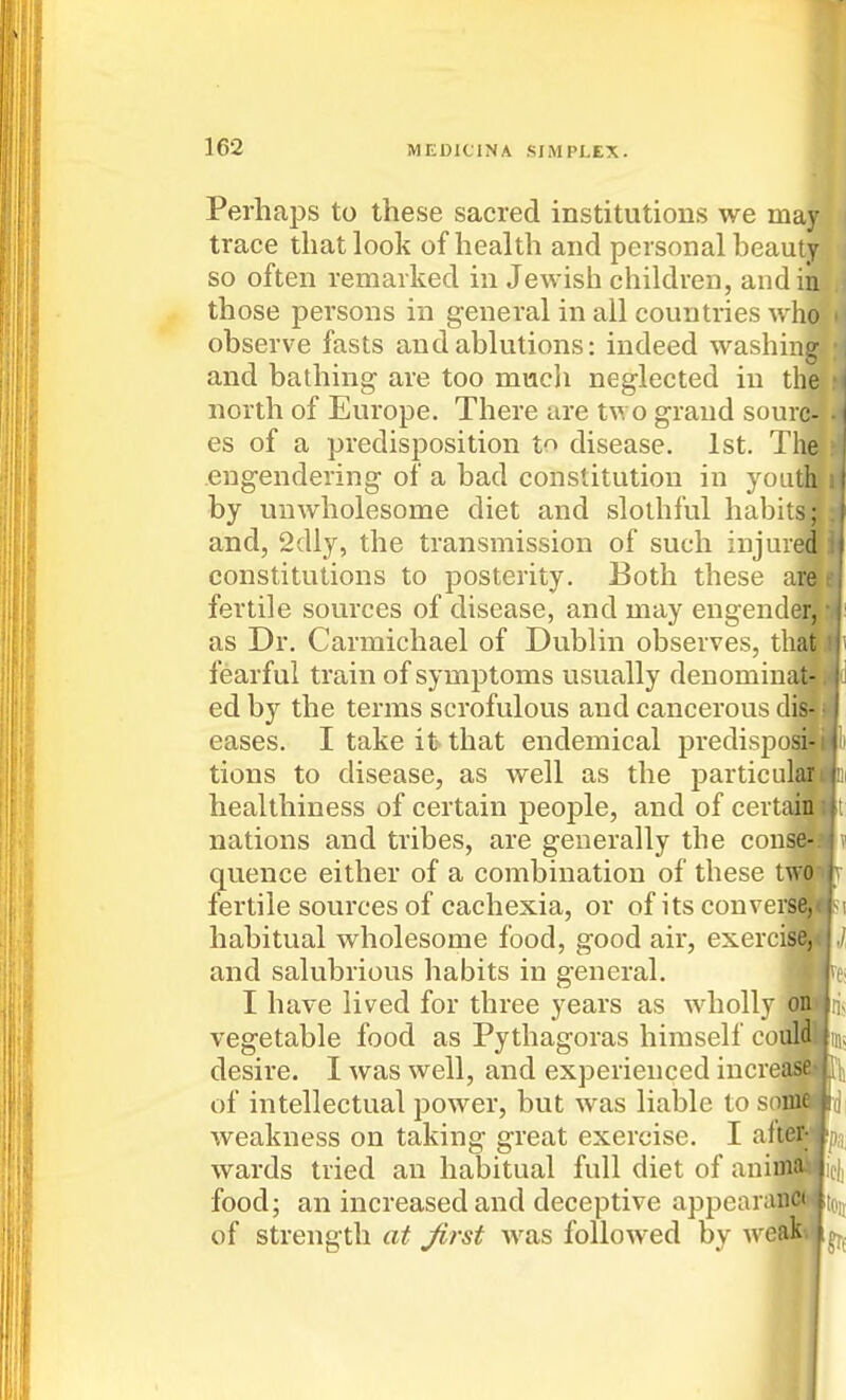 Perhaps to these sacred institutions we may trace that look of health and personal beauty so often remarked in Jewish children, and in those persons in general in all countries who observe fasts and ablutions: indeed washing and bathing are too mucli neglected in the north of Europe. There are two grand sourc- es of a predisposition to disease. 1st. The engendering of a bad constitution in youth by unwholesome diet and slothful habits; and, 2dly, the transmission of such injured constitutions to posterity. Both these are fertile sources of disease, and may engend^|^: as Dr. Carmichael of Dublin observes, th^Hi fearful train of symptoms usually denominaHd ed by the terms scrofulous and cancerous dis- eases. I take it that endemical predispo^^ii tions to disease, as well as the particul^fc healthiness of certain people, and of certa^Bt nations and tribes, are generally the cousSJ quence either of a combination of these twwlv fertile sources of cachexia, or of its con versa* habitual wholesome food, good air, exerciffl|, and salubrious habits in general. live I have lived for three years as wholly ollii; vegetable food as Pythagoras himself comnr desire. I was well, and experienced increase of intellectual power, but was liable to so|ii|(j weakness on taking great exercise. I aft#§pa wards tried an habitual full diet of animSilicli food; an increased and deceptive appearanCCt^ir, of strength at Jirst w^as followed by weak