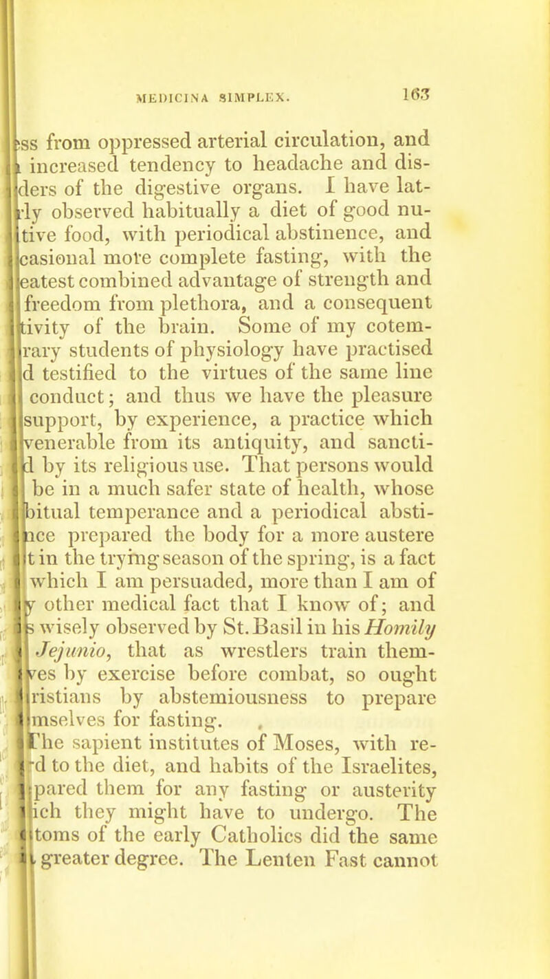 ss from oppressed arterial circulation, and increased tendency to headache and dis- ders of the digestive organs. I have lat- ly observed habitually a diet of good nu- tive food, with periodical abstinence, and casioual more complete fasting, with the eatest combined advantage of strength and freedom from plethora, and a consequent tivity of the brain. Some of my cotem- rary students of physiology have practised d testified to the virtues of the same line conduct; and thus we have the pleasure support, by experience, a practice which ivenerable from its antiquity, and sancti- 1 by its religious use. That persons would be in a much safer state of health, whose bitual temperance and a periodical absti- ace prepared the body for a more austere tin the trymg season of the spring, is a fact ! which I am persuaded, more than I am of W other medical fact that I know of; and 3 wisely observed by St. Basil in his Homily Jejunio, that as wrestlers train them- i^es by exercise before combat, so ought ristians by abstemiousness to prepare mselves for fasting. The sapient institutes of Moses, with re- -d to the diet, and habits of the Israelites, jipared them for any fasting or austerity ich they might have to undergo. The toms of the early Catholics did the same greater degree. The Lenten Fast cannot