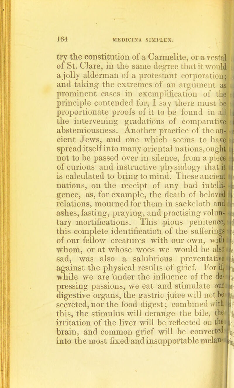 try the constitution of a Carmelite, or a vestal of St. Clare, in the same degree that it would a jolly alderman of a protestant corporatiou; and taking- the extremes of an argument as prominent cases in exemplification of the principle contended for, I say there must be proportionate proofs of it to be found iu all the intervening- g-radations of comparative abstemiousness. Another practice of the an- cient Jews, and one which seems to have spread itself into many oriental nations, oug ht not to be passed over in silence, from a piece of curious and instructive physiology that i is calculated to bring- to mind. These ancie: nations, on the receipt of any bad iutel gence, as, for example, the death of belov relations, mourned for them in sackcloth a ashes, fasting, praying, and practising volu tary mortifications. This pious peniten this complete identificatioli. of the sutferioj of our fellow creatures with our own, w whom, or at whose woes we would be a sad, was also a salubrious jDreventati; against the physical results of grief. For while we are under the influence of the pressing passions, we eat and stimulate digestive organs, the gastric juice will not be secreted,nor the food digest; combined this, the stimulus will derange the bile, the irritation of the liver will be reflected on the brain, and common grief will be converted j into the most fixed and insupportable melan?