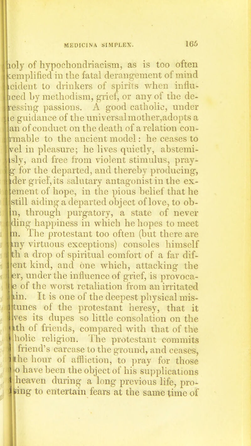 loly of hypochoiidriacism, as is too often Kemplified in the fatal derangement of mind cident to drinkers of spirits when infiu- ced by raethodism, grief, or any of the de- •essing passions. A good catholic, under e guidance of the universal mother,adopts a an of conduct on the death of a relation con- rmable to the ancient model: he ceases to vel in pleasure; he lives quietly, abstemi- sly, and free from violent stimulus, pray- g for the departed, and thereby producing, ider grief, its salutary antagonist in the ex- ;ement of hope, in the pious belief that he still aiding a departed object of love, to ob- n, through purgatory, a state of never ding happiness in which he hopes to meet n. The protestant too often (but there are my virtuous exceptions) consoles himself th a drop of spiritual comfort of a far dif- (ent kind, and one which, attacking the er, under the influence of grief, is provoca- e of the worst retaliation Irom an irritated dn. It is one of the deepest pliysical mis- tunes of the protestant heresy, that it ves its dupes so little consolation on the Lth of friends, compared with that of the \iolic religion. The protestant commits (friend's carcase to the ground, and ceases, the hour of aflliction, to jjray for those !to have been the object of his supplications heaven during a long previous life, pro- ving to entertain fears at the same time of