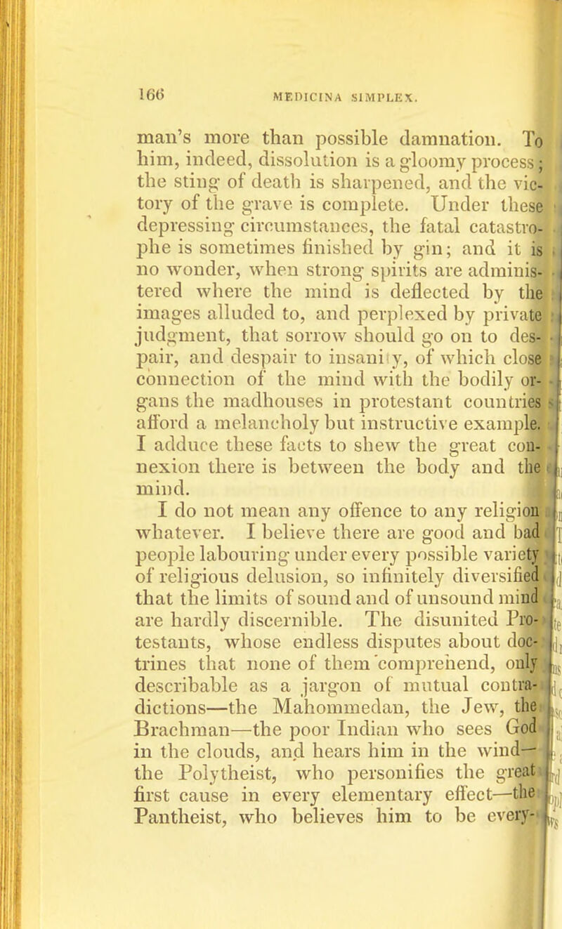 man's more than possible damnation. To him, indeed, dissolution is a gloomy process; the sting- of death is sharpened, and the vic- tory of the grave is complete. Under these depressing- circumstances, the fatal catastro- phe is sometimes finished by g-in; and it is no wonder, when strong spirits are adminis- tered where the mind is deflected by the images alkided to, and perplexed by private judgment, that sorrow should go on to des- pair, and despair to insanisy, of which close connection of the mind with the bodily or- gans the madhouses in j^rotestant countries afford a melancholy but instructive example. I adduce these facts to shew the great con- nexion there is between the body and the mind. I do not mean any offence to any religi( whatever. I believe there are good and ba people labouring under every possible variej of religious delusion, so infinitely diversifie that the limits of sound and of unsound mil are hardly discernible. The disunited Pij testants, whose endless disputes about de trines that none of them comiDreiiend, or describable as a jargon of mutual coutr dictions—the Mahommedan, the Jew, Brachman—the poor Indian who sees in the clouds, and hears him in the wind- the Polytheist, who personifies the greaii first cause in every elementary effect—the* Pantheist, who believes him to be every^*