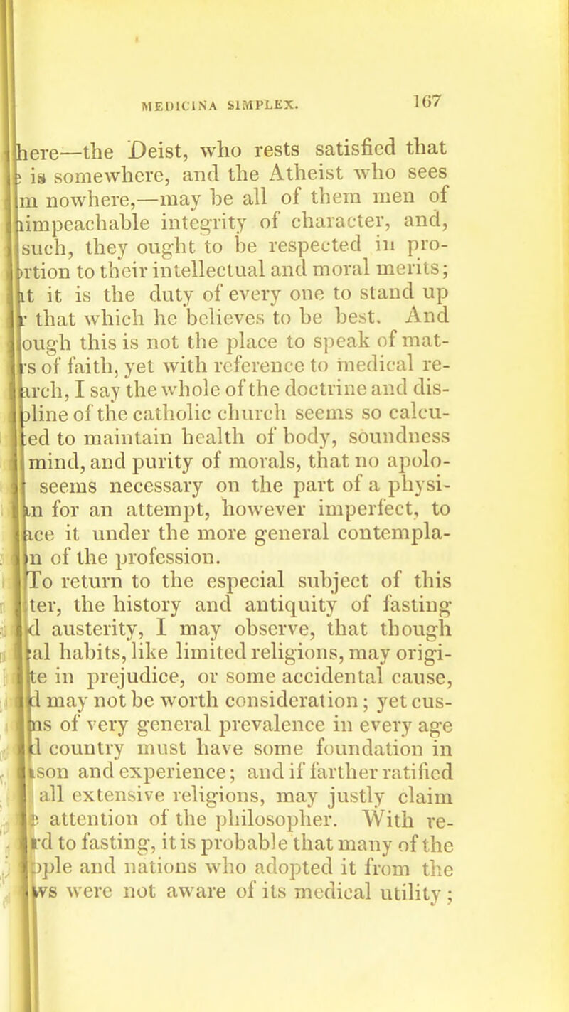 MEDICINA SIMPLEX. ere—the Deist, who rests satisfied that is somewhere, and the Atheist who sees 1 nowhere,—may be all of them men of impeachable integrity of character, and, such, they ought to he respected in pro- tion to their intellectual and moral merits; ; it is the duty of every one to stand up that which he believes to be best. And ugh this is not the place to speak of mat- 5 of faith, yet with reference to iuedical re- rch, I say the whole of the doctrine and dis- line of the catholic church seems so calcu- ed to maintain health of body, soundness mind, and purity of morals, that no apolo- seems necessary on the part of a physi- n for an attempt, however imperfect, to ace it under the more general contempla- n of the profession. To return to the especial subject of this ter, the history and antiquity of fasting :1 austerity, I may observe, that though al habits, like limited religions, may origi- Ite in prejudice, or some accidental cause, :1 may not be worth consideration ; yet cus- ms of very general prevalence in every age :1 country must have some foundation in ison and experience; and if farther ratified all extensive religions, may justly claim attention of the philosopher. With re- rd to fasting, it is probable that many of the Dple and nations who adopted it from the were not aware of its medical utility;