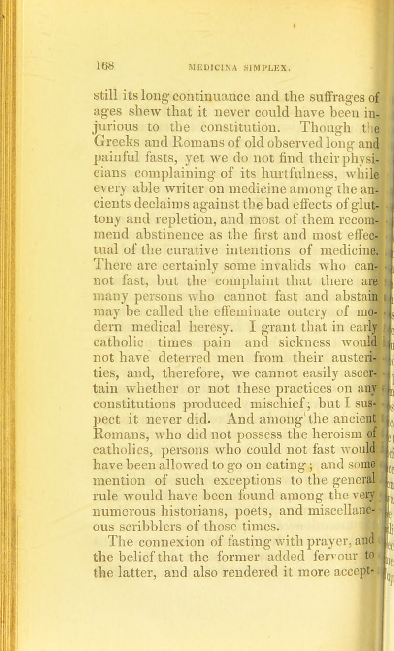 « 168 MEDICINA SIMPLEX. Still its long continuance and the suffrages of ages shew that it never could have been in- jurious to the constitution. Though l e Greeks and Romans of old observed long and painful fasts, yet we do not find their physi- cians complaining of its hurtfulness, while every able writer on medicine among the an- cients declaims against the bad efl'ects of glut- tony and repletion, and most of them recom- mend abstinence as the first and most effec- tual of the curative intentions of medicine. There are certainly some invalids who can- not fast, but the complaint that there ar many persons who cannot fast and absta may be called the efieminate outcry of m dern medical heresy. I grant that in early catholic times pain and sickness woulj not have deterred men from their auste ties, and, therefore, we cannot easily ascei tain whether or not these practices on aii constitutions produced mischief; but I suj pect it never did. And among' the ancie Romans, who did not jDossess the heroism catholics, persons who could not fast woulff have been allowed to go on eating; and som^ mention of such exceptions to the generi rule would have been found among the vel numerous historians, poets, and miscellanf ous scribblers of those times. The connexion of fasting with prayer, at the belief that the former added fervour the latter, and also rendered it more accej