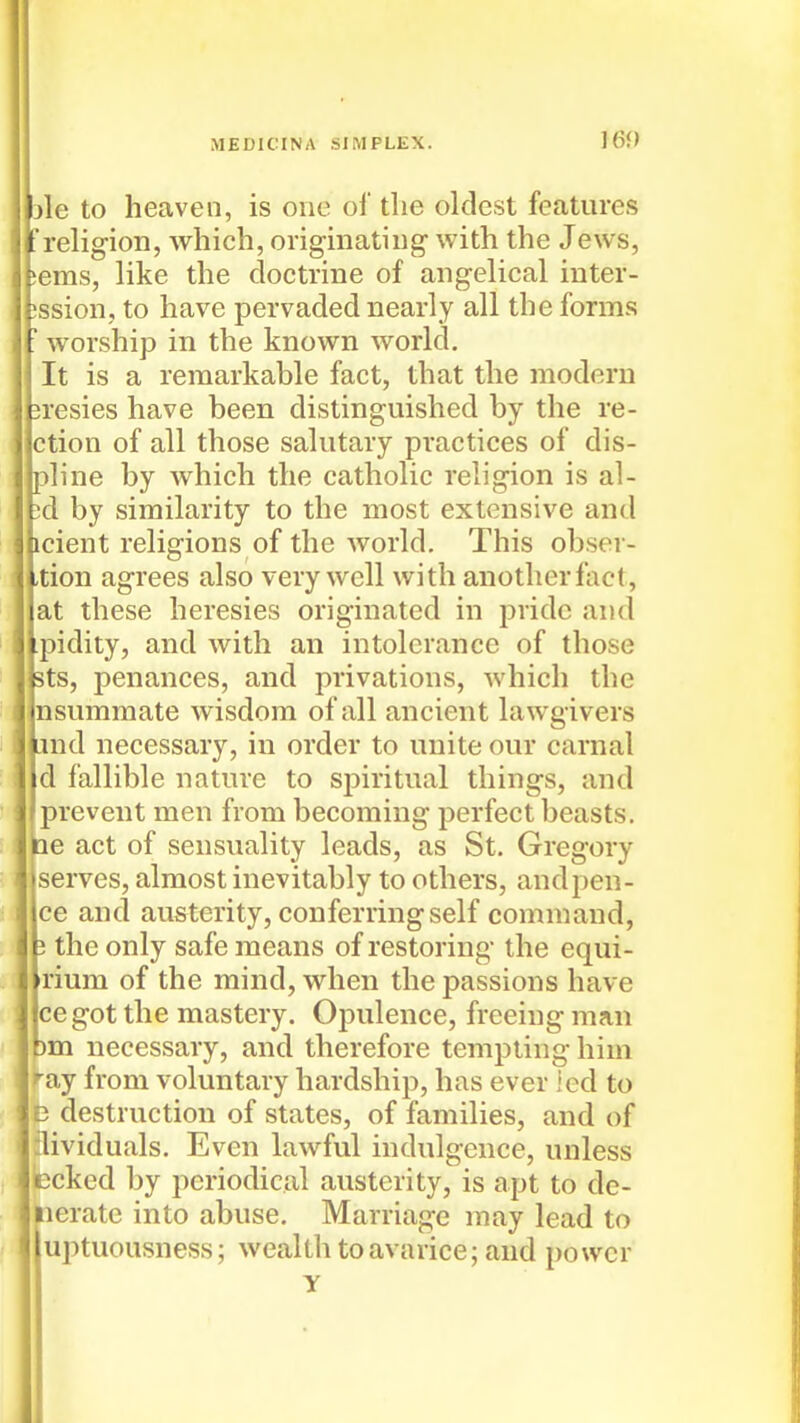 jle to heaven, is one of the oldest features religion, which, originating- with the Jews, j,eras, like the doctrine of angelical inter- ;ssion, to have pervaded nearly all the forms worship in the known world. It is a remarkable fact, that the modern 3resies have been distinguished by the re- ction of all those salutary practices of dis- pline by which the catholic religion is al- ?d by similarity to the most extensive and icient religions of the world. This obser- ,tion agrees also very well with another fact, at these heresies originated in pride and ipidity, and with an intolerance of those 3ts, penances, and privations, which the nsummate wisdom of all ancient lawgivers iind necessary, in order to unite our carnal d fallible nature to spiritual things, and prevent men from becoming perfect beasts. He act of sensuality leads, as St. Gregory serves, almost inevitably to others, andpen- ce and austerity, conferring self command, 3 the only safe means of restoring the equi- rium of the mind, when the passions have cegot the mastery. Opulence, freeing man )m necessary, and therefore templing him f-ay from voluntary hardship, has ever ied to D destruction of states, of families, and of ilividuals. Even lawful indulgence, unless Ecked by periodical austerity, is apt to de- iierate into abuse. Marriage may lead to uptuousness; wealth to avarice; and power y
