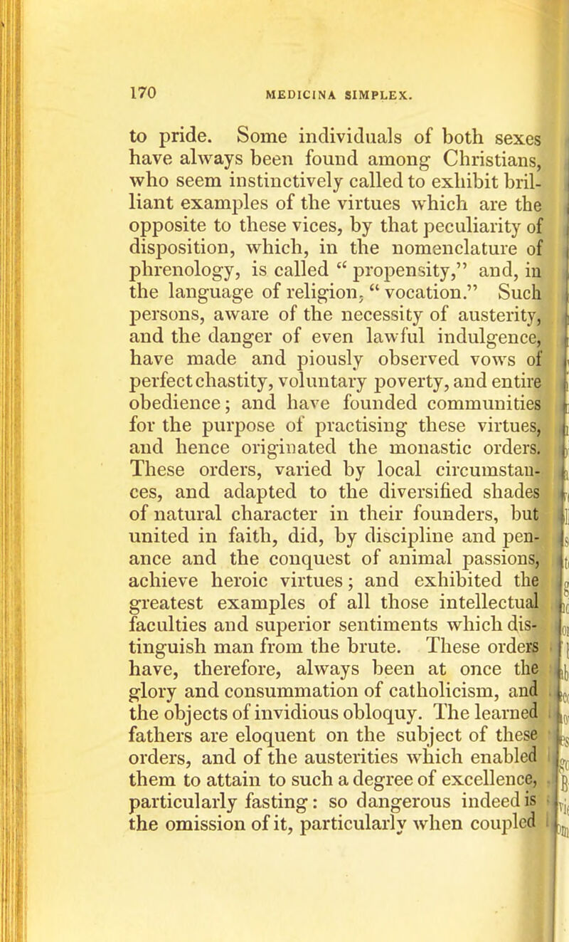 to pride. Some individuals of both sexes have always been found among Christians, who seem instinctively called to exhibit bril- liant examples of the virtues which are the opposite to these vices, by that peculiarity of disposition, which, in the nomenclature of phrenology, is called propensity, and, in the language of religion, vocation. Such persons, aware of the necessity of austerity, and the danger of even lawful indulgence, have made and piously observed vows of perfect chastity, voluntary poverty, and entire obedience; and have founded communities for the purpose of practising these virtues, . and hence originated the monastic orders,^ These orders, varied by local circumstauj| ces, and adapted to the diversified shade&l of natural character in their founders, buw united in faith, did, by discipline and pen^ ance and the conquest of animal passions;, achieve heroic virtues; and exhibited the^ greatest examples of all those intellectual^ faculties and superior sentiments which dis«v^. tinguish man from the brute. These orde^ * have, therefore, always been at once the,.* glory and consummation of Catholicism, and i the objects of invidious obloquy. The learned^' fathers are eloquent on the subject of these ; orders, and of the austerities which enabled I them to attain to such a degree of excellence, , g particularly fasting: so dangerous indeed iS's the omission of it, particularly when coupled IV^