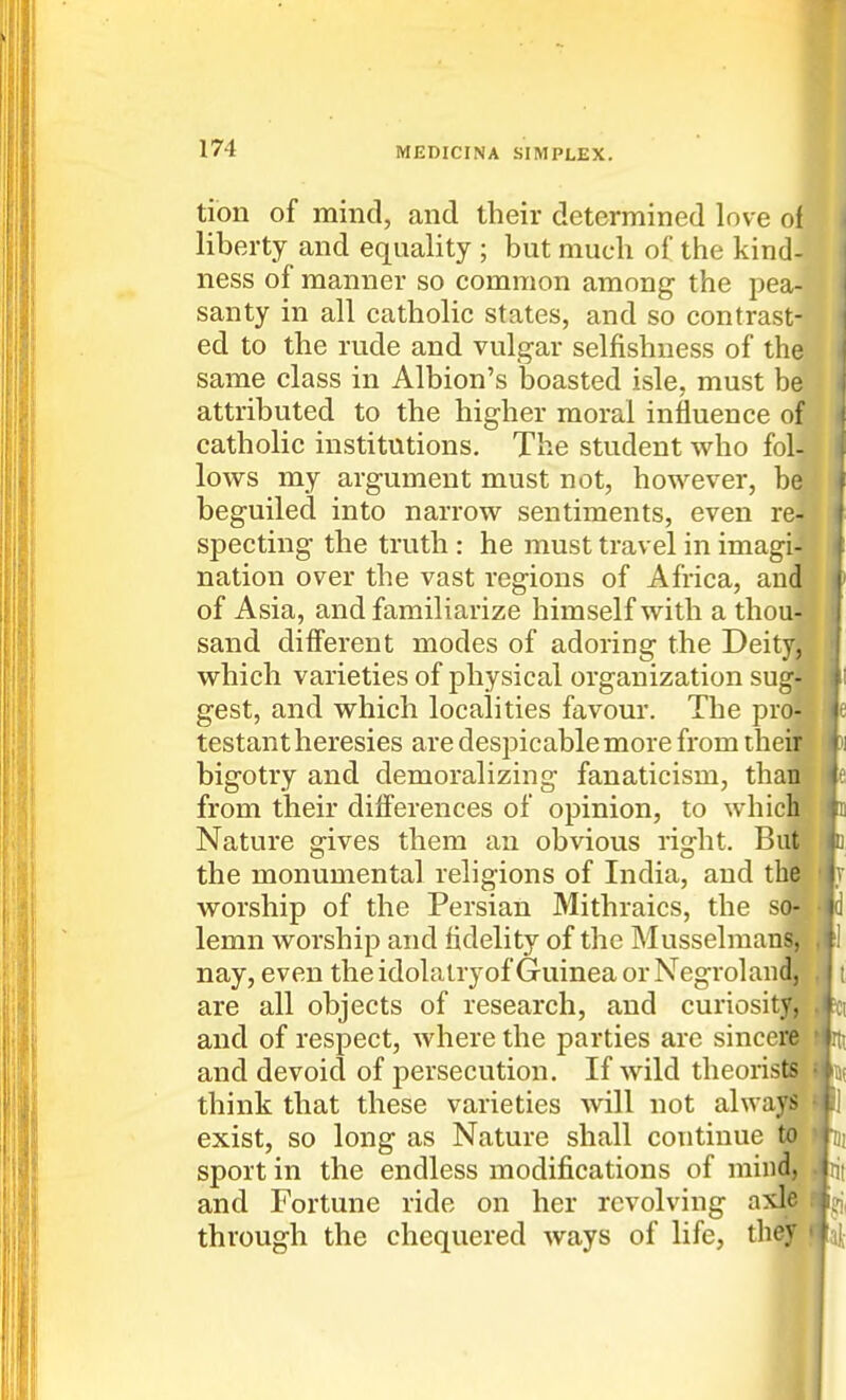 tion of mind, and their determined love ol liberty and equality ; but much of the kind- ness of manner so common among the pea- santy in all catholic states, and so contrast- ed to the rude and vulgar selfishness of the same class in Albion's boasted isle, must be attributed to the higher moral influence of catholic institutions. The student who fol- lows my argument must not, however, be beguiled into narrow sentiments, even re- specting the truth : he must travel in imagi- nation over the vast regions of Africa, and of Asia, and familiarize himself with a thou- sand different modes of adoring the Deity, which varieties of physical organization sug- gest, and which localities favour. The pro- testant heresies are despicable more from thei bigotry and demoralizing fanaticism, thai from their differences of opinion, to whicl Nature gives them an obvious right. Bui ^ the monumental religions of India, and thp worship of the Persian Mithraics, the S(M lemn worship and fidelity of the Musselman|| nay, even the idolatry of Guinea orNegrolandj- are all objects of research, and curiosity, and of respect, Avhere the parties are sincere and devoid of persecution. If wild theorists think that these varieties will not always exist, so long as Nature shall continue to > Hi sport in the endless modifications of mind, and Fortune ride on her revolving axle through the chequered ways of life, they