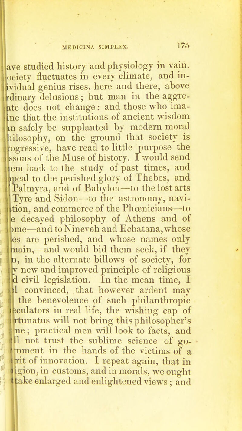 ive studied history and physiology in vain, lociety fluctuates in every climate, and in- Ividual genius rises, here and there, above ^■dinary delusions; but man in the aggre- ite does not change: and those who ima- Ine that the institutions of ancient wisdom Ln safely be supplanted by modern moral hilosopiiy, on the ground that society is rogressive, have read to little purpose the ssons of the Muse of history. I would send [em back to the study of past times, and jpeal to the perished glory of Thebes, and [Palmyra, and of Babylon—to the lost arts Tyre and Sidon—to the astronomy, navi- Ition, and commerce of the Phoenicians—'to decayed philosophy of Athens and of )me—and to Nineveh and Ecbatana, whose les are perished, and whose names only lain,—and would bid them seek, if they , in the alternate billows of society, for new and improved principle of religious civil legislation. In the mean time, I |1 convinced, that however ardent may the benevolence of such philanthropic ^culators in real life, the wishing cap of rtunatus will not bring this philosopher's <ne; practical men will look to facts, and 111 not trust the sublime science of go- rnment in the hands of the victims of a Itrit of innovation. 1 repeat again, that in I gion, in customs, and in morals, we ought fake enlarged and enlightened views; and