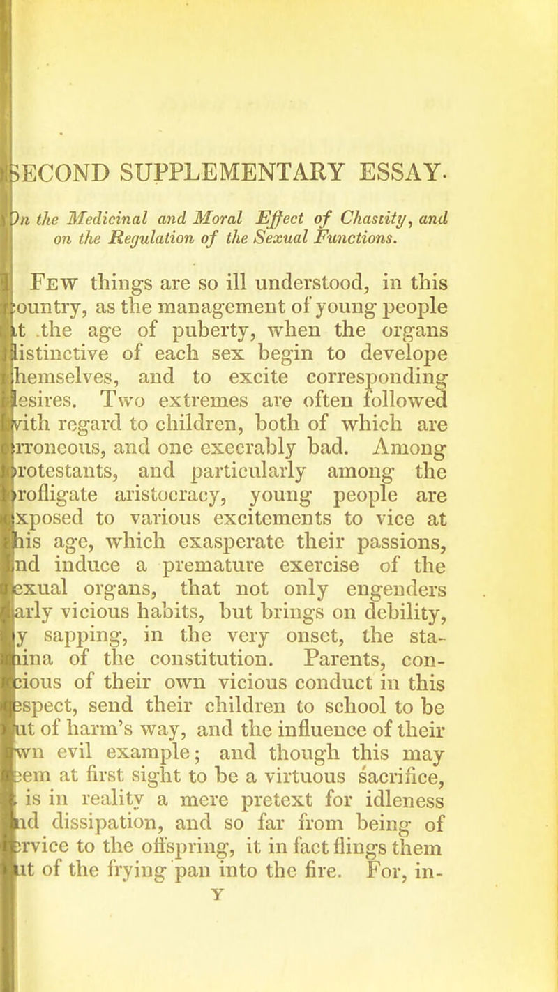 ^COND SUPPLEMENTARY ESSAY. 'J,i the Medicinal and Moral Effect of Chastity, and on the Regulation of the Sexual Functions. Few things are so ill understood, in this • juntry, as the management of young people It the age of puherty, when the organs ^'Hstinctive of each sex begin to develope ;1icmselves, and to excite corresponding sires. Two extremes are often followed v^ith regard to children, both of which are rroneous, and one execrably bad. Among rotestants, and particularly among the rofligate aristocracy, young people are xposed to various excitements to vice at lis age, which exasperate their passions, nd induce a premature exercise of the 3xual organs, that not only engenders arly vicious habits, but brings on debility, y sapping, in the very onset, the sta- lina of the constitution. Parents, con- jious of their own vicious conduct in this jspect, send their children to school to be at of harm's way, and the influence of their wn evil example; and though this may t3em at first sight to be a virtuous sacrifice, is in reality a mere pretext for idleness lid dissipation, and so far from being of !rvice to the offspring, it in fact flings them It of the frying pan into the fire. For, in- y