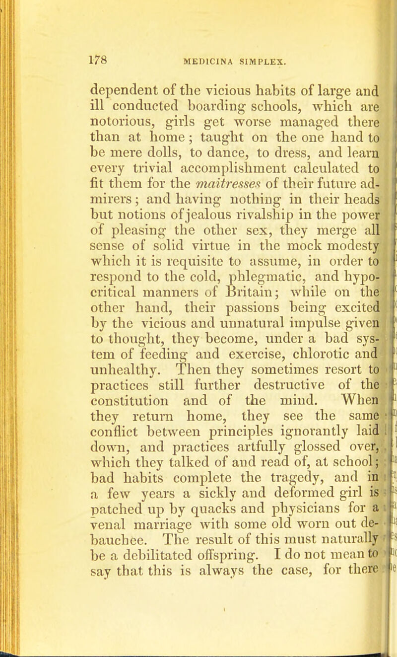 dependent of the vicious habits of large and ill conducted boarding schools, which are notorious, girls get worse managed there than at home; taught on the one hand to be mere dolls, to dance, to dress, and learn every trivial accomplishment calculated to fit them for the maitresses of their future ad- mirers ; and having nothing in their heads but notions of jealous rivalship in the power of pleasing the other sex, they merge all sense of solid virtue in the mock modesty which it is requisite to assume, in order to respond to the cold, phlegmatic, and hypo- critical manners of Britain; while on the other hand, their passions being excited by the vicious and unnatural impulse given to thought, they become, under a bad sys^ tem of feeding and exercise, chlorotic and' unhealthy. Then they sometimes resort to practices still further destructive of the constitution and of the mind. When they return home, they see the same conflict between principles ignorantly laid down, and practices artfully glossed over,,, which they talked of and read of, at school ;| bad habits complete the tragedy, and inl a few years a sickly and deformed girl iSf patched up by quacks and physicians for a'^ P venal marriage with some old worn out de- • ^'<- bauchee. The result of this must naturally^ be a debilitated offspring. I do not mean to^ J( say that this is always the case, for there'? le I 5