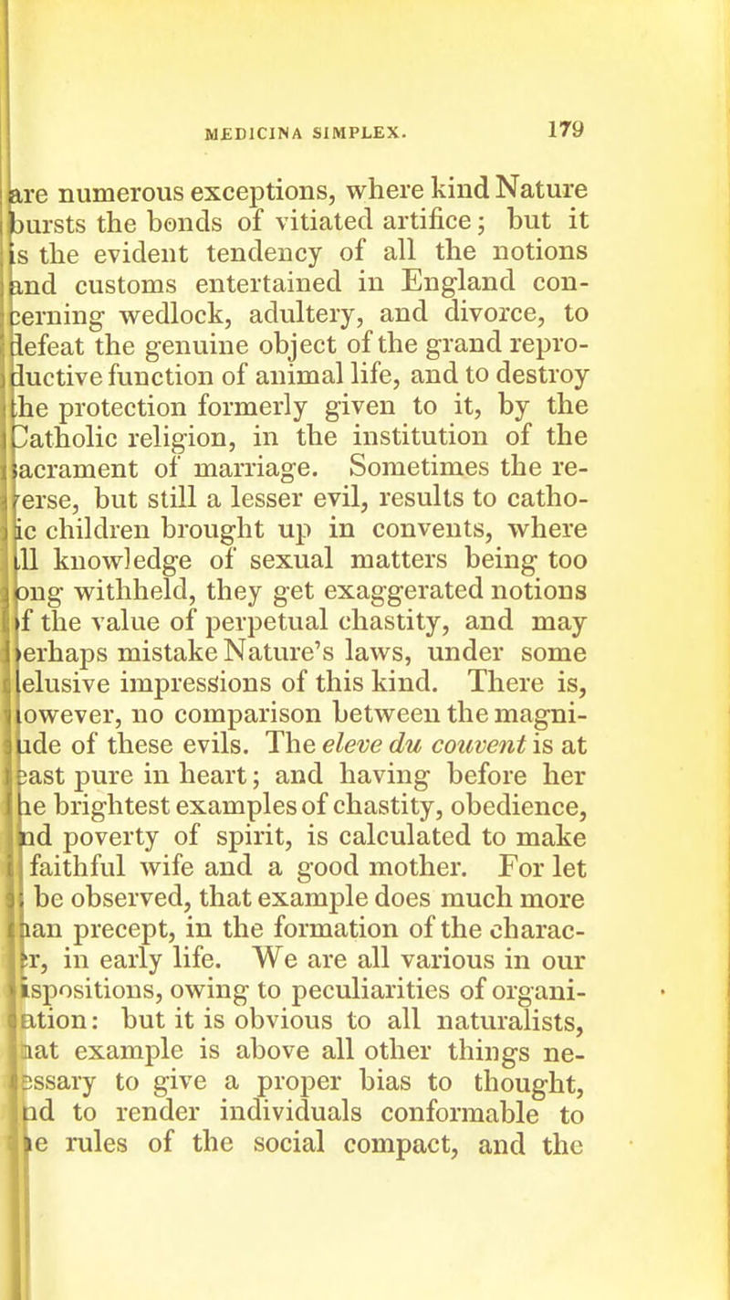 are numerous exceptions, where kind Nature Eursts the bonds of vitiated artifice; but it IS the evident tendency of all the notions ind customs entertained in England con- jerning wedlock, adultery, and divorce, to llefeat the genuine object of the grand repro- I iuctive function of animal life, and to destroy I the protection formerly given to it, by the r'atholic religion, in the institution of the >acrament of marriage. Sometimes the re- / erse, but still a lesser evil, results to catho- de children brought up in convents, where ill knowledge of sexual matters being too ong withheld, they get exaggerated notions ►f the value of perpetual chastity, and may )crhaps mistake Nature's laws, under some Iclusive impressions of this kind. There is, iDwever, no comparison between the magni- iide of these evils. The eleve du convent is at L ast pure in heart; and having before her lie brightest examples of chastity, obedience, lid poverty of spirit, is calculated to make faithful wife and a good mother. For let ; be observed, that example does much more lan precept, in the formation of the charac- ?r, in early life. We are all various in our ispositious, owing to peculiarities of organi- ition: but it is obvious to all naturalists, lat example is above all other things ne- Isssary to give a proper bias to thought, nd to render individuals conformable to ?e rules of the social compact, and the