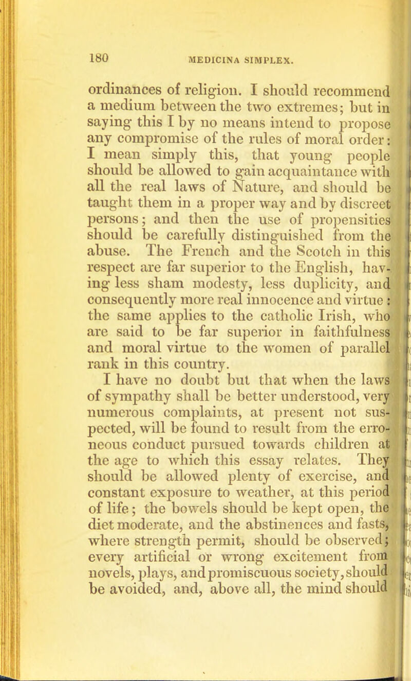 ordinances of religion. I should recommend a medium between the two extremes; but in saying this I by no means intend to propose any compromise of the rules of moral order: I mean simply this, that young people should be allowed to gain acquaintance with all the real laws of Nature, and should be taught them in a proper way and by discreet persons; and then the use of propensities should be carefully distinguished from the abuse. The French and the Scotch in this respect are far superior to the English, hav- ing less sham modesty, less duplicity, and consequently more real innocence and virtue : the same applies to the catholic Irish, who are said to be far superior in faithfulnes^. and moral virtue to the women of paralle' rank in this country. I have no doubt but that when the law of sympathy shall be better understood, ver numerous complaints, at present not sus pected, will be found to result from the errOr* neous conduct pursued towards children at the age to which this essay relates. They should be allowed plenty of exercise, an constant exposure to weather, at this perio' of life; the bowels should be kept open, th diet moderate, and the abstinences and fast where strength permit, should be observed f every artificial or wrong excitement froitfi novels, plays, and promiscuous society, should! be avoided, and, above all, the mind should