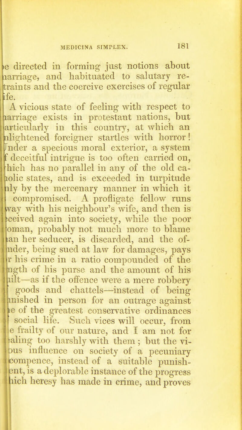 •e directed in forming just notions about larriage, and habituated to salutary re- train ts and the coercive exercises of regular ife. A vicious state of feeling with respect to larriage exists in protestant nations, but articiilarly in this countiy, at which an ilightened foreigner startles with horror! Tnder a specious moral exterior, a system deceitful intrigue is too often carried on, hich has no parallel in any of the old ca- loHc states, and is exceeded in turpitude ily by the mercenary manner in which it compromised. A profligate fellow runs jv&j with his neighbour's wife, and then is iceived again into society, while the poor Oman, probably not much more to blame nan her seducer, is discarded, and the of- ■nder, being sued at law for damages, pays llr his crime in a ratio compounded of the llngth of his purse and the amount of his Ibilt—as if the offence were a mere robbery D goods and chattels—instead of being imished in person for an outrage against Ve of the greatest conservative ordinances I social life. Such vices will occur, from :e frailty of our nature, and I am not for laling too harshly with them ; but the vi- Dus influence on society of a pecuniary compence, instead of a suitable punish- bnt, is a deplorable instance of the progress lich heresy has made in crime, and proves