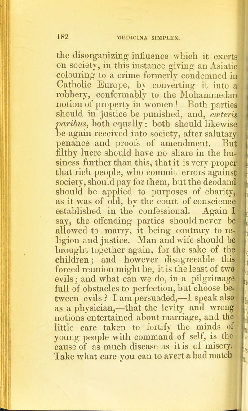the disorganizing influence which it exerts on society, in this instance giving an Asiatic colouring to a crime formerly condemned in Catholic Europe, by converting it into a robbery, conformably to the Mohammedan | notion of property in women ! Both parties should in justice be punished, and, cseteris paribus, both equally : both should likewise be again received into society, after salutary penance and proofs of amendment. But filthy lucre should have no share in the bu- siness further than this, that it is very proper that rich people, who commit errors against society, should pay for them, but the deodand should be applied to purposes of charity, as it was of old, by the court of conscience established in the confessional. Again I say, the olTending parties should never be allowed to marry, it being contrary to re-.* ligion and justice. Man and wife should be- brought together again, for the sake of the children; and however disagreeable this, forced reunion might be, it is the least of two: evils; and what can we do, in a pilgrimage full of obstacles to perfection, but choose be-; ^ tween evils ? I am persuaded,—I speak also I as a physician,—that the levity and wrongs notions entertained about marriage, and the T little care taken to fortify the minds of young people with command of self, is the j cause of as much disease as it is of misery. Take what care you can to avert a bad match a '