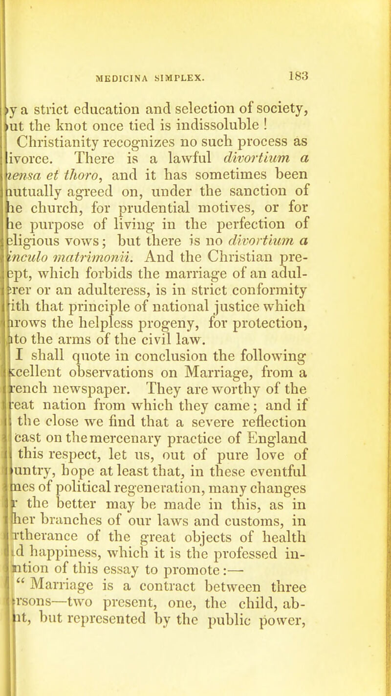 •y a strict education and selection of society, lut the knot once tied is indissoluble ! Christianity recognizes no such process as ivorce. There is a lawful divortium a lensa et tJioro, and it has sometimes been mtually agreed on, under the sanction of 16 church, for prudential motives, or for 16 purpose of living- in the perfection of jligious vows; but there is no divortium a Inculo matrimonii. And the Christian pre- 3pt, which forbids the marriage of an adul- srer or an adulteress, is in strict conformity ith that principle of national justice which irows the helpless progeny, for protection, ito the arms of the civil law. I shall quote in conclusion the following tcellent observations on Marriage, from a irench newspaper. They are worthy of the 'eat nation from which they came; and if the close we find that a severe reflection bast on the mercenary practice of England this respect, let us, out of pure love of untry, hope at least that, in these eventful {les of political regeneration, many changes ' the better may be made in this, as in ler branches of our laws and customs, in rtherance of the great objects of health d happiness, which it is the professed in- ition of this essay to promote:—• Marriage is a contract between three rsons—two present, one, the child, ab- it, but represented by the public power,