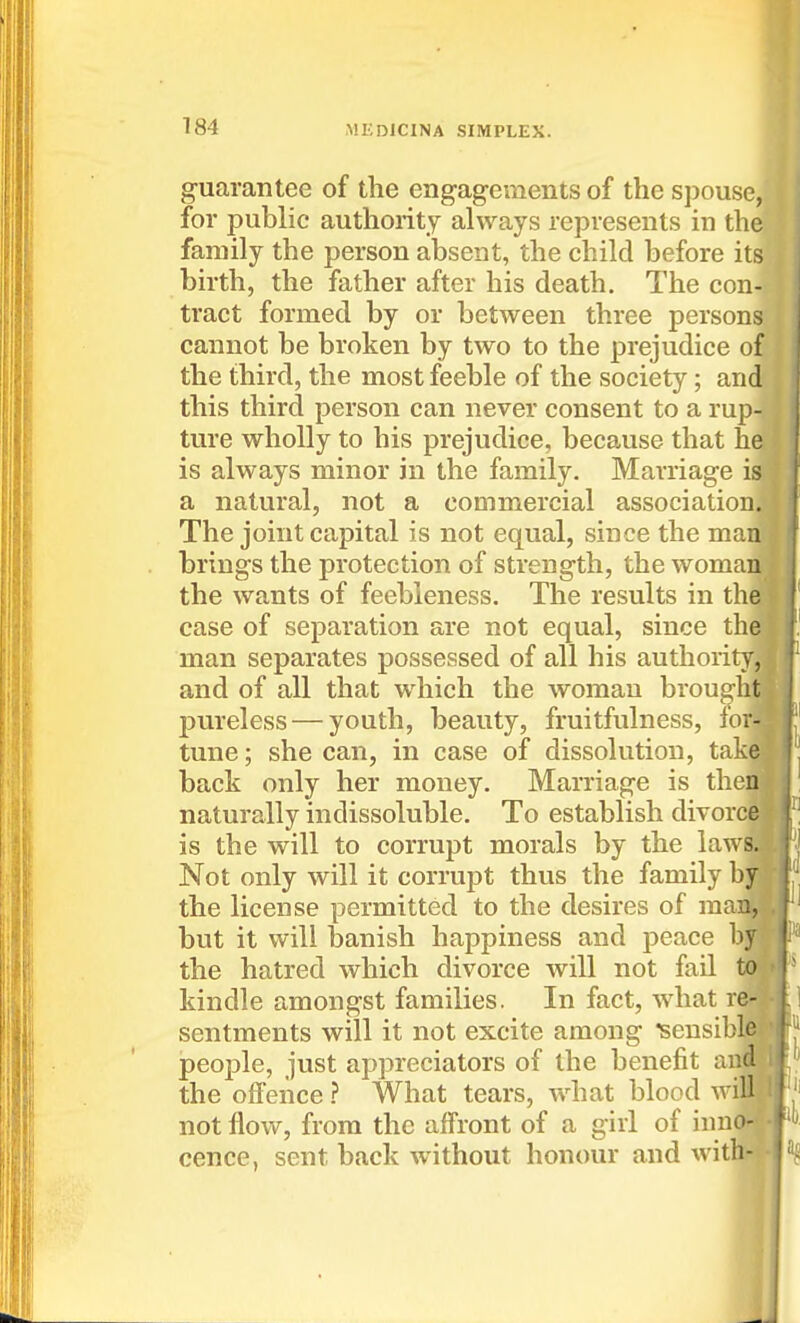 guarantee of the engagements of the spouse, for public authority always represents in the family the person absent, the child before its birth, the father after his death. The con- tract formed by or between three persons cannot be broken by two to the prejudice of the third, the most feeble of the society; and this third person can never consent to a rup- ture wholly to his prejudice, because that he is always minor in the family. Marriage is a natural, not a commercial association. The joint capital is not equal, since the man brings the protection of strength, the woman^ the wants of feebleness. The results in the case of separation are not equal, since the man separates possessed of all his authority! and of all that which the woman brought pureless — youth, beauty, fruitfulness, lori tune; she can, in case of dissolution, tak§ back only her money. Marriage is theni naturally indissoluble. To establish divorcfl is the will to corrupt morals by the law^ Not only will it corrupt thus the family bj the license permitted to the desires of maiiP but it will banish happiness and peace the hatred which divorce will not fail kindle amongst families. In fact, what re- sentments will it not excite among ^sensible people, just appreciators of the benefit and the offence ? What tears, what blood willj not flow, from the affront of a girl of iimo; cence, sent back without honour and with-i-