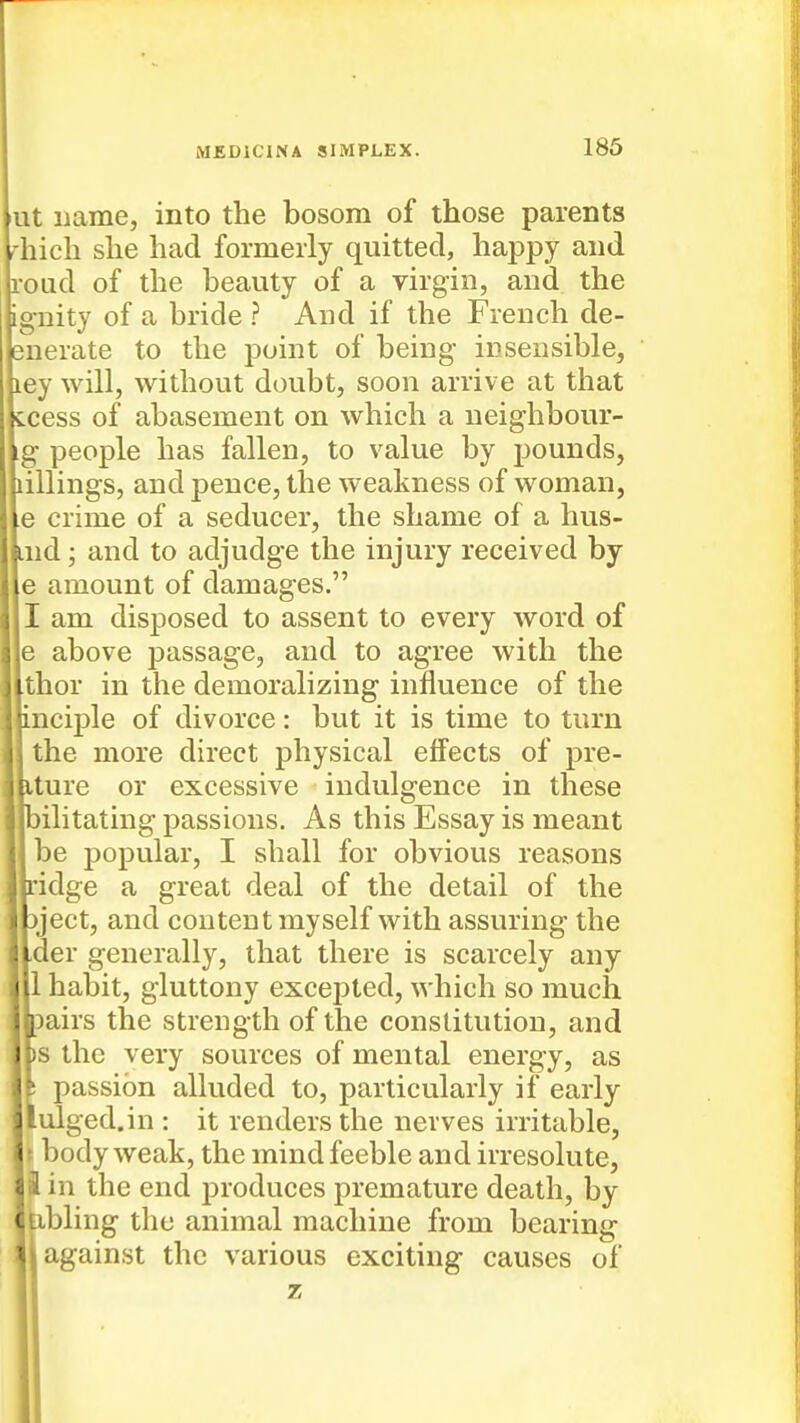 186 ut name, into the bosom of those parents rhich she had formerly quitted, happy and roud of the beauty of a virgin, and the ignity of a bride ? And if the French de- enerate to the point of being insensible, ley will, without doubt, soon arrive at that ccess of abasement on which a neighbour- ig people has fallen, to value by pounds, lillings, and pence, the weakness of woman, e crime of a seducer, the shame of a hus- Lud; and to adjudge the injury received by e amount of damages. I am disposed to assent to every word of e above passage, and to agree with the thor in the demoralizing influence of the inciple of divorce: but it is time to turn the more direct physical effects of pre- iture or excessive indulgence in these ■bilitating passions. As this Essay is meant ■ be popular, I shall for obvious reasons llridge a great deal of the detail of the jject, and content my self with assuring the der generally, that there is scarcely any 1 habit, gluttony excejDted, which so much pairs the strength of the constitution, and )S the very sources of mental energy, as ! passion alluded to, particularly if early lulged.in : it renders the nerves irritable, t body weak, the mind feeble and irresolute, 3 in the end produces premature death, by ' Eibling the animal machine from bearing against the various exciting causes of