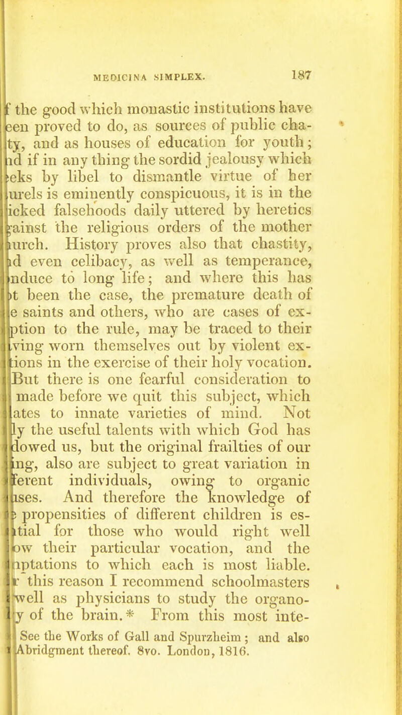 If the good which moiiastic institutions have jeen proved to do, as sources of public cha- ty, and as houses of education for youth; id if in any thing the sordid jealousy which ieks by libel to dismantle virtue of her urels is eminently conspicuous, it is in the icked falsehoods daily uttered by heretics i^ainst the religious orders of the mother lurch. History proves also that chastity, id even celibacy, as vreW as temperance, nduce to long life; and where this has >t been the case, the premature death of e saints and others, who are cases of ex- ption to the rule, may be traced to their ,ving worn themselves out by violent ex- fions in the exercise of their holy vocation. !ut there is one fearful consideration to lade before we quit this subject, which ;es to innate varieties of mind. Not the useful talents with which God has )wed us, but the original frailties of our g, also are subject to great variation in rent individuals, owing to organic es. And therefore the knowledge of propensities of different children is es- ial for those who would right well •v their particular vocation, and the Dtations to which each is most liable, this reason I recommend schoolmasters veil as physicians to study the organo- i y of the brain. * From this most inte- See the Works of Gall and Spurzheim ; and also Abridgment thereof. 8vo. London, 1816.