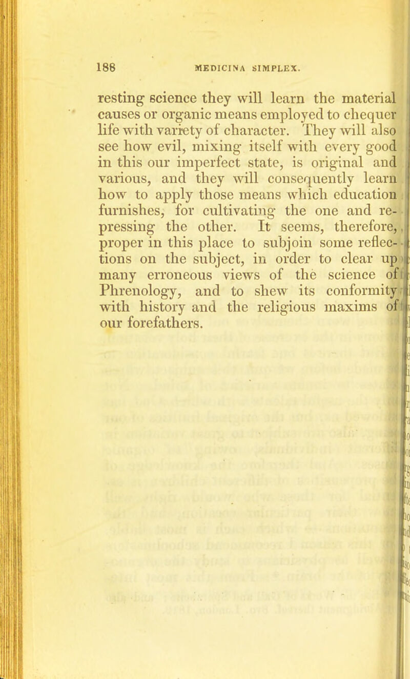 resting science they will learn the material causes or organic means employed to chequer life with vari-ety of character. They will also see how evil, mixing itself with every good in this our imperfect state, is original and various, and they will consequently learn how to apply those means which education furnishes, for cultivating the one and re- pressing the other. It seems, therefore, proper in this place to subjoin some reflec- tions on the subject, in order to clear up many erroneous views of the science of Phrenology, and to shew its conformity with history and the religious maxims of our forefathers. 1 10 .' id So