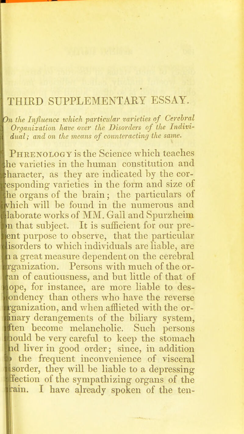 THIRD SUPPLEMENTARY ESSAY. Jn the Influence which particular varieties of Cerebral Organization have over the Disorders of the Indivi- dual; and on the means of counteracting the same. Phrenology is the Science which teaches Ihe vaiielies in the human constitution and [haracter, as they are indicated by the cor- [esponding varieties in the form and size of le organs of the brain; the particulars of ^hich will be found in the numerous and llaborate works of MM. Gall and Spurzheim ]n that subject. It is sufficient for our pre- 5nt purpose to observe, that the particular [isorders to which individuals are liable, are a great measure dependent on the cerebral L'ganization. Persons with much of the or- [an of cautiousness, and but little of that of |oj)e, for instance, are more liable to des- ndency than others who have the reverse fganization, and when afflicted with the or- nary derangements of the biliary system, ten become melancholic. Such persons ould be very careful to keep the stomach d liver in good order; since, in addition the frequent inconvenience of visceral sorder, they will be liable to a depressing action of the sympathizing organs of the ain. I have already spoken of the ten-