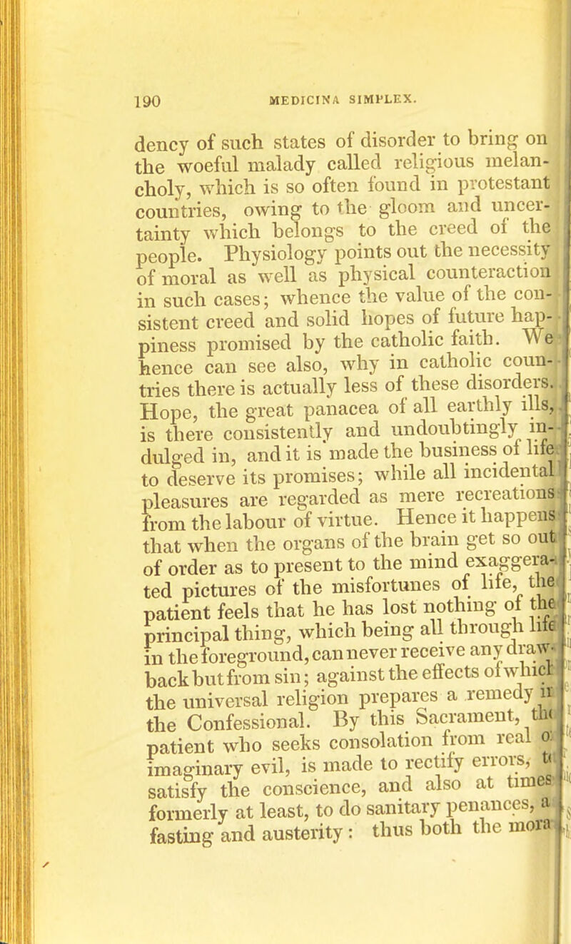 dency of such states of disorder to brin{? on the woeful malady called religious melan- , choly, which is so often found in pvotestant > countries, owing to the gloom and uncer-; tainty \vhich belongs to the creed of the people. Physiology points out the necessity of moral as well as physical counteraction in such cases; whence the value of the con-, sistent creed and soHd hopes of future hap-j piness promised by the catholic faith. Weft hence can see also, why in catholic coun-f tries there is actually less of these disorders. Hope, the great panacea of all earthly ills, is there consistently and undouhtingly m dulged in, and it is made the busniess ol lifi to deserve its promises; while all incidenta pleasures are regarded as mere recreation from the labour of virtue. Hence it happen that when the organs of the brain get so oui of order as to present to the mind exaggera ted pictures of the misfortunes of lile, th patient feels that he has lost nothing ol thj principal thing, which being all through h* in the foreground, can never receive anydra^ backbutfrom sin; against the effects ol whi^ the universal religion prepares a remedy 1 the Confessional. By this Sacrament, ^ patient who seeks consolation from real imaginary evil, is made to rectify erroi;s, satisfy the conscience, and also at time_ formerly at least, to do sanitary penances, ai fasting and austerity: thus both the mora;