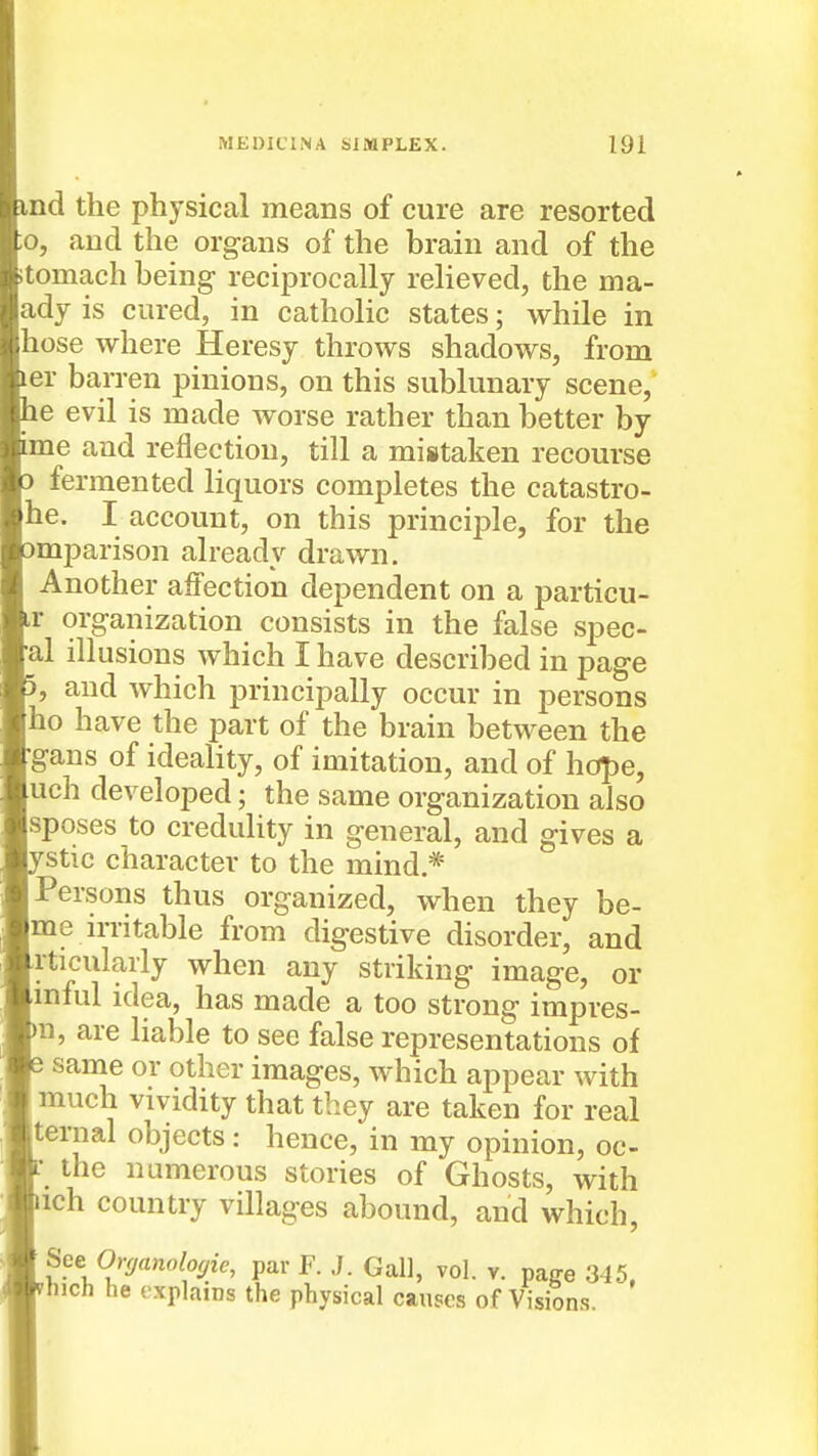 nd the physical means of cure are resorted o, aud the organs of the brain and of the tomach being reciprocally relieved, the ma- ady is cured, in catholic states; while in hose where Heresy throws shadows, from er barren pinions, on this sublunary scene, e evil is made worse rather than better by *me and reflection, till a mistaken recourse fermented liquors completes the catastro- he. I account, on this principle, for the mparison already drawn. Another affection dependent on a particu- r organization consists in the false spec- _al illusions which I have described in page , aud which principally occur in persons ho have the part of the brain between the gans of ideality, of imitation, and of hope, uch developed; the same organization also sposes to credulity in general, and gives a Stic character to the mind * Persons thus organized, when they he- me n-ritable from digestive disorder, and rticularly when any striking image, or inful idea, has made a too strong impres- n, are liable to see false representations of same or other images, which appear with much vividity that they are taken for real ternal objects: hence, in my opinion, oc- the numerous stories of Ghosts, with ich country villages abound, and which, See Orffanolo<^ie, par F. ./. Gal], vol. v. pa^e 345 hich he explains the physical causes of Visions.