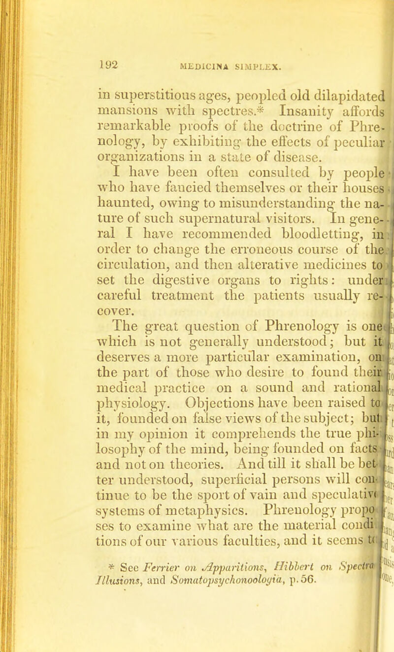 in superstitious ages, peopled old dilapidated mansions with spectres.* Insanity affords remarkable proofs of the doctrine of Phre- nology, by exhibiting the efiects of peculiar organizations in a state of disease. I have been often consulted by people who have fancied themselves or their houses haunted, owing to misunderstanding the na- ture of such supernatural visitors. In gene- ral I have recommended bloodletting, in order to change the erroneous course of the circulation, and then alterative medicines to set the digestive organs to rights: under careful treatment the patients usually re- cover. The great question of Phrenology is one which is not generally understood; but deserves a more particular examination, the part of those who desire to found thei medical practice on a sound and ration physiology. Objections have been raised it, founded on false views of the subject; bu»j in my opinion it comprehends the true pldHss losophy of the mind, being founded on faclM|^ and not on theories. And till it shall be bealjjj ter understood, superlicial persons will coi tinue to be the sport of vain and speculati^pj systems of metaphysics. Phrenology pi'opwaj ses to examine what are the material condiWjjj^ tions of our various faculties, and it seems ttfj t * Sec Ferrier on Apparitions, Hiblerl on Spectn Illusions, and Somatoj)si/chonoolo(/ia, p. 56.